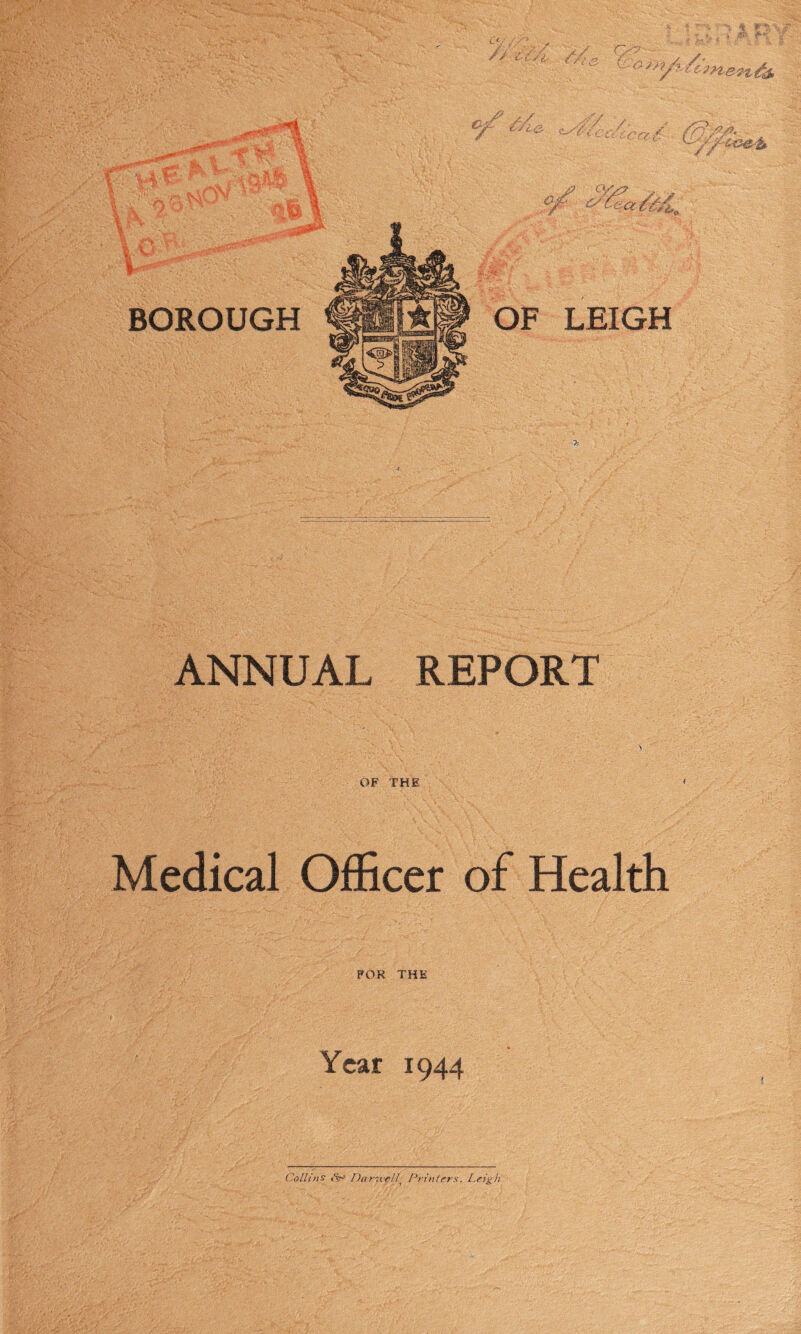 // t-Z/1- Q?' , ^o-iy? BOROUGH if/?' 4&,i^, '■ P-: - I €jgj£y . :.. £; * OF LEIGH w//rc ANNUAL REPORT OF THE ' Medical Officer of Health FOR THE i J '£''•• '•'.■>■■. ;. ■. ■ ‘I : ’ -,.v; ' .. ' •. , ' Year 1944 Collins <<v-' Darsvell Printers. I.eigh