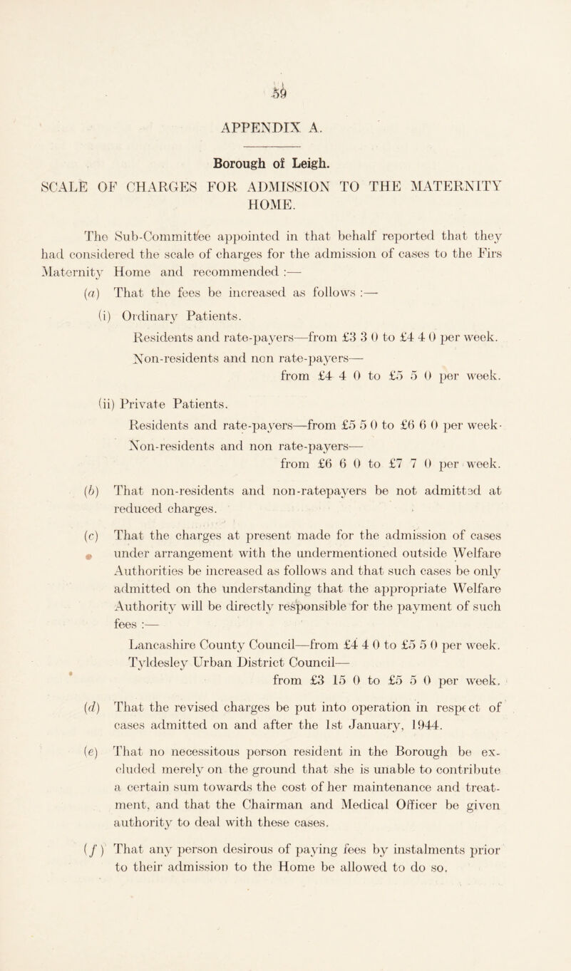 APPENDIX A. Borough of Leigh. SCALE OF CHARGES FOR ADMISSION TO THE MATERNITY HOME. The Sub-Committee appointed in that behalf reported that they had considered the scale of charges for the admission of cases to the Firs Maternity Home and recommended :— (a) That the fees be increased as follows :— (i) Ordinary Patients. Residents and rate-payers—from £3 3 0 to £4 4 0 per week. Non-residents and non rate-payers— from £4 4 0 to £5 5 0 per week. (ii) Private Patients. Residents and rate-payers—from £5 5 0 to £6 6 0 per week- Non-residents and non rate-payers— from £6 6 0 to £7 7 0 per week. (b) That non-residents and non-ratepayers be not admittsd at reduced charges. (c) That the charges at present made for the admission of cases under arrangement with the undermentioned outside Welfare Authorities be increased as follows and that such cases be only admitted on the understanding that the appropriate Welfare Authority will be directly responsible for the payment of such fees :— Lancashire County Council—from £4 4 0 to £5 5 0 per week. Tyldesley Urban District Council— from £3 15 0 to £5 5 0 per week. (d) That the revised charges be put into operation in respect of cases admitted on and after the 1st January, 1944. (e) That no necessitous person resident in the Borough be ex¬ cluded merely on the ground that she is unable to contribute a certain sum towards the cost of her maintenance and treat¬ ment, and that the Chairman and Medical Officer be given authority to deal with these cases. (/) That any person desirous of paying fees by instalments prior to their admission to the Home be allowed to do so.