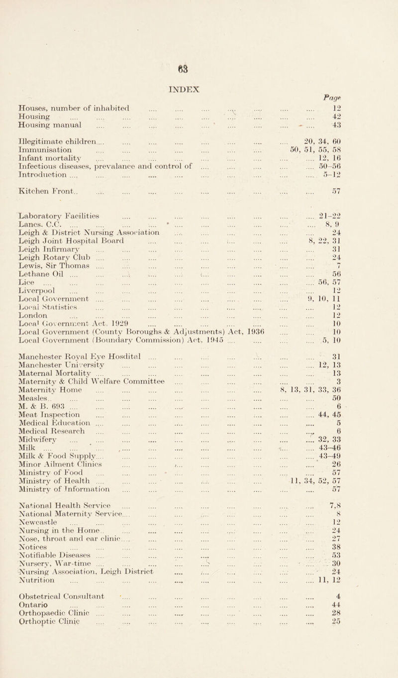 INDEX. Pag? Houses, number of inhabited .... .... .... ,.y .... .... .... 12 Housing .... .... .... .... .... .... ' .... .... .... .... 42 Housing manual .... .... .... .... .... * .... .... .... - .... 43 Illegitimate children ... .... .... .... .... .... .... .... 20, 34, 60 Immunisation .... .... .... .... .... .... . 50, 51, 55, 58 Infant mortality y.. .... .... .... .... .... .... .... .... 12, 16 Infectious diseases, prevalance and control of .... .... .... .... .... 50-56 Introduction .... .... .... .... .... .... .... .... .... .... 5-12 Kitchen Front.. .... .... .... .... .... .... .... .... 57 Laboratory Facilities .... .... .... .... .... .... .... .... 21-22 Lancs. C.C. .... .... .... .... * .... .... .... .... .... .... 8, 9 Leigh & District Nursing Association ,.v. .... .... .... .... .... 24 Leigh Joint Hospital Board .... .... .... i... .... .... 8, 22, 31 Leigh Infirmary .... .... .... .... .... .... .... .... .... 31 Leigh Rotary Club .... .... .... .... .... .... .... .... .... 24 Lewis, Sir Thomas .... .... .... .... .... .... .... .... .... 7 Lethane Oil .... .... ...\ .... .... .... .... .... .... 56 Lice .56, 57 Liverpool .... .... .... .... .... .... .... .... .... .... 12 Local Government .... .... .... .... .... .... .... .... 9, 10, 11 Local Statistics .... .... .... .... .... .... .... .... .... 12 London .... .... .... .... .... .... .... .... .... .... 12 Local Government Act, 1929 .... .... .... .... .... .... .... 10 Local Government (County Boroughs & Adjustments) Act, 1936 .... .... 10 Local Government (Boundary Commission) Act, 1945 .... .... .... .... 5, 10 Manchester Royal Eye Hosdital .... .... .... .... .... .... .... 31 Manchester University .... .... .... .... .... .... .... .... 12, 13 Maternal Mortality .... .... .... .... .... .... .... .... .... 13 Maternity & Child Welfare Committee .... .... .... .... .... .... 3 Maternity Home .... .... .... .... .... .... .... 8, 13, 31, 33, 36 Measles.. .... .... .... .... .... .... .... .... .... .... 50 M. & B. 693 .. .. . 6 Meat Inspection .... .... .... .... .... .... .... .... .... 44, 45 Medical Education .... .... .... .... .... .... .... .... .... 5 Medical Research .... .... .... .... .... .... .... .... 6 Miclwiferv .. .1. 32, 33 Milk . ' .... ,. «.43-46 Milk & Food Supply.... .... .... .... .... .... .... .... .... 43-49 Minor Ailment Clinics .... .... f... .... .... .... .... .... 26 Ministry of Food .... .... .... .... .... .... .... .... .... 57 Ministry of Health .... .... .... .... .... .... .... 11,34,52,57 Ministry of Information .... .... .... .... .... .... .... .... 57 National Health Service .... .... .... .... .... .... .... .... 7,8 National Maternity Service. .. .... .... .... .... .... .... .... 8 Newcastle .... .... .... .... .... .... .... .... .... .... 12 Nursing in the Home.. .... .... .... .... .... .... .... 24 Nose, throat and ear clinic.... .... .... .... .... .... .... .... 27 Notices .... .... .... .... .... .... .... .... .... .... 38 Notifiable Diseases .... .... .... .... .... .... .... .... .... 53 Nursery, War-time .... .... .... .... ..!? .... .... .... .... 30 Nursing Association, Leigh District .... .... .... .... .... “ 24 Nutrition .... .... .... .... .... .... .... .... .... .... 11, 12 Obstetrical Consultant *.... .... .... .... .... .... .... .... 4 Ontario .... .... .... .... .... .... .... .... .... .... 44 Orthopaedic Clinic .... .... .... .... .... .... .... .... .... 28 Orthoptic Clinic .... .... .... .... ..„ .... .... .... 25