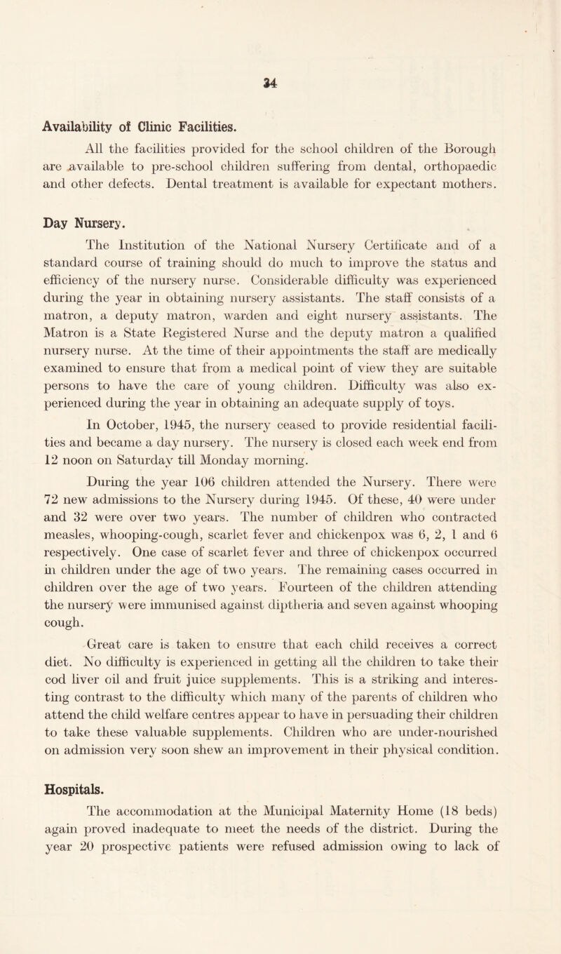Availability of Clinic Facilities. All the facilities provided for the school children of the Borough are available to pre-school children suffering from dental, orthopaedic and other defects. Dental treatment is available for expectant mothers. Day Nursery. The Institution of the National Nursery Certificate and of a standard course of training should do much to improve the status and efficiency of the nursery nurse. Considerable difficulty was experienced during the year in obtaining nursery assistants. The staff consists of a matron, a deputy matron, warden and eight nursery assistants. The Matron is a State Registered Nurse and the deputy matron a qualified nursery nurse. At the time of their appointments the staff are medically examined to ensure that from a medical point of view they are suitable persons to have the care of young children. Difficulty was also ex¬ perienced during the year in obtaining an adequate supply of toys. In October, 1945, the nursery ceased to provide residential facili¬ ties and became a day nursery. The nursery is closed each week end from 12 noon on Saturday till Monday morning. During the year 106 children attended the Nursery. There were 72 new admissions to the Nursery during 1945. Of these, 40 were under and 32 were over two years. The number of children who contracted measles, whooping-cough, scarlet fever and chickenpox was 6, 2, 1 and 6 respectively. One case of scarlet fever and three of chickenpox occurred in children under the age of two years. The remaining cases occurred in children over the age of two years. Fourteen of the children attending the nursery were immunised against diptheria and seven against whooping cough. Great care is taken to ensure that each child receives a correct diet. No difficulty is experienced in gettmg all the children to take their cod liver oil and fruit juice supplements. This is a striking and interes¬ ting contrast to the difficulty which many of the parents of children who attend the child welfare centres appear to have in persuading their children to take these valuable supplements. Children who are under-nourished on admission very soon shew an improvement in their physical condition. Hospitals. The accommodation at the Municipal Maternity Home (18 beds) again proved inadequate to meet the needs of the district. During the year 20 prospective patients were refused admission owing to lack of