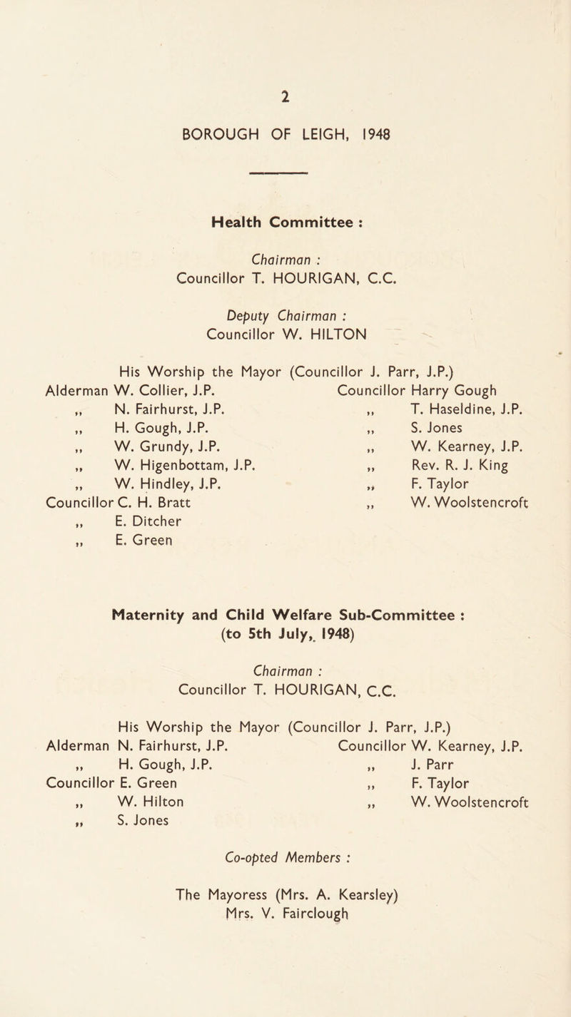 BOROUGH OF LEIGH, 1948 Health Committee : Chairman : Councillor T. HOURIGAN, C.C. Deputy Chairman : Councillor W. HILTON His Worship the Mayor (Councillor J. Parr, J.P.) Alderman W. Collier, J.P. ,, N. Fairhurst, J.P. ,, H. Gough, J.P. ,, W. Grundy, J.P. ,, W. Higenbottam, J.P, „ W. Hindley, J.P. Councillor C. H. Bratt ,, E. Ditcher „ E. Green Councillor Harry Gough ,, T. Haseldine, J.P. ,, S. Jones „ W. Kearney, J.P. „ Rev. R. J. King „ F. Taylor „ W. Woolstencroft Maternity and Child Welfare Sub-Committee : (to 5th July, 1948) Chairman : Councillor T. HOURIGAN, C.C. His Worship the Mayor (Councillor J. Parr, J.P.) Alderman N. Fairhurst, J.P. Councillor W. Kearney, J.P. ,, H. Gough, J.P. 99 J. Parr Councillor E. Green f 9 F. Taylor „ W. Hilton 99 W. Woolstencroft „ S. Jones Co-opted Members : The Mayoress (Mrs. A. Kearsley) Mrs. V. Fairclough