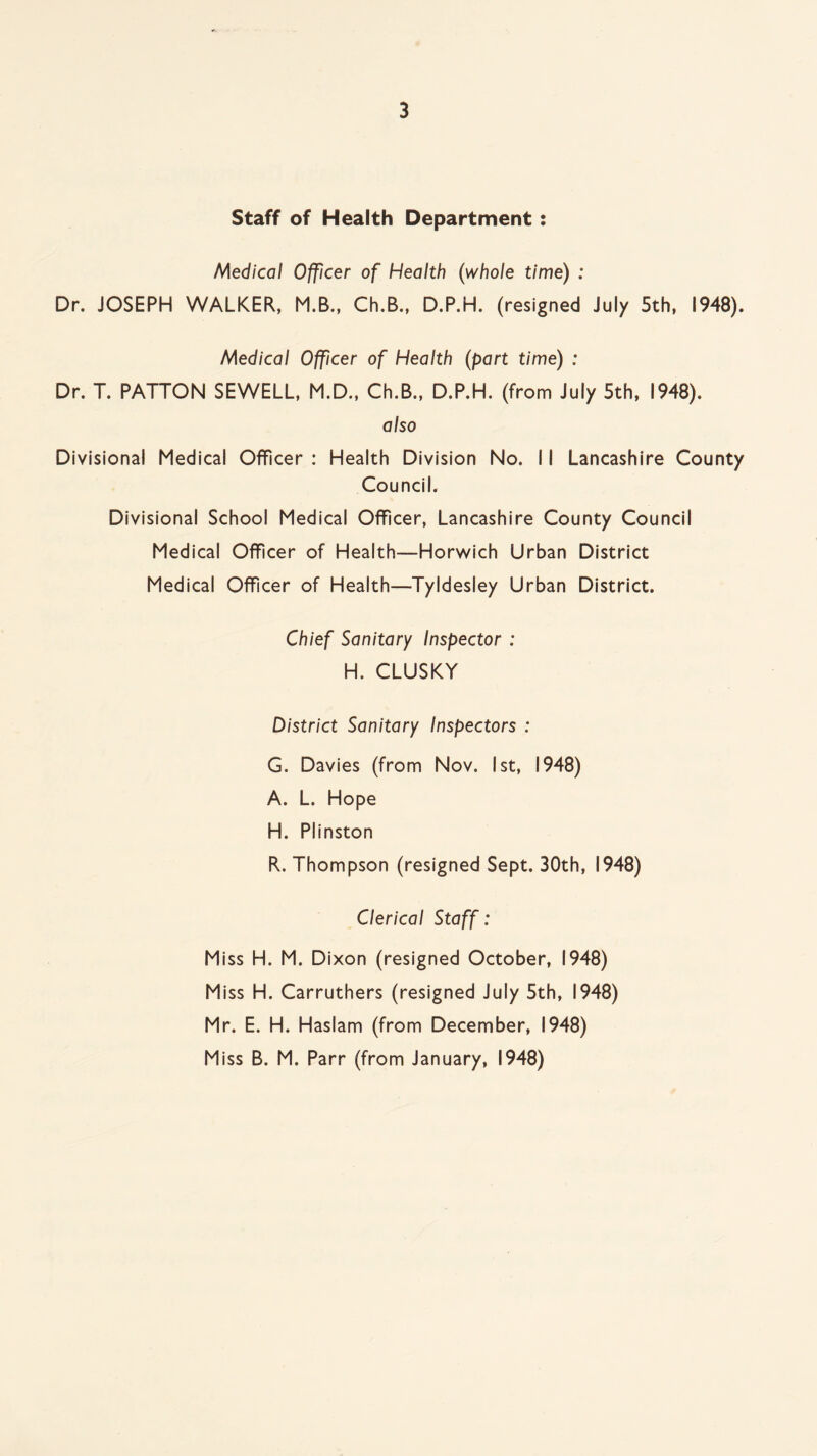 Staff of Health Department: Medical Officer of Health (whole time) : Dr. JOSEPH WALKER, M.B., Ch.B., D.P.H. (resigned July 5th, 1948). Medical Officer of Health (part time) : Dr. T. PATTON SEWELL, M.D., Ch.B., D.P.H. (from July 5th, 1948). also Divisional Medical Officer : Health Division No. 11 Lancashire County Council. Divisional School Medical Officer, Lancashire County Council Medical Officer of Health—Horwich Urban District Medical Officer of Health—Tyldesley Urban District. Chief Sanitary Inspector : H. CLUSKY District Sanitary Inspectors : G. Davies (from Nov. 1st, 1948) A. L. Hope H. Plinston R. Thompson (resigned Sept. 30th, 1948) Clerical Staff: Miss H. M. Dixon (resigned October, 1948) Miss H. Carruthers (resigned July 5th, 1948) Mr. E. H. Haslam (from December, 1948) Miss B. M. Parr (from January, 1948)