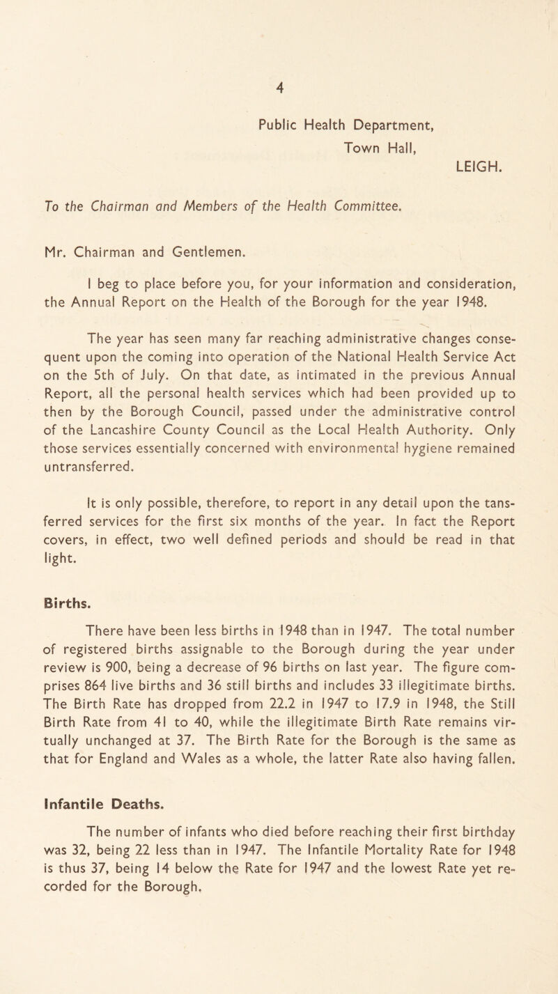 Public Health Department, Town Hall, LEIGH. To the Chairman and Members of the Health Committee. Mr. Chairman and Gentlemen. I beg to place before you, for your information and consideration, the Annual Report on the Health of the Borough for the year 1948. The year has seen many far reaching administrative changes conse¬ quent upon the coming into operation of the National Health Service Act on the 5th of July. On that date, as intimated in the previous Annual Report, all the personal health services which had been provided up to then by the Borough Council, passed under the administrative control of the Lancashire County Council as the Local Health Authority. Only those services essentially concerned with environmental hygiene remained untransferred. It is only possible, therefore, to report in any detail upon the tans- ferred services for the first six months of the year. In fact the Report covers, in effect, two well defined periods and should be read in that light. Births. There have been less births in 1948 than in 1947. The total number of registered births assignable to the Borough during the year under review is 900, being a decrease of 96 births on last year. The figure com¬ prises 864 live births and 36 still births and includes 33 illegitimate births. The Birth Rate has dropped from 22.2 in 1947 to 17.9 in 1948, the Still Birth Rate from 41 to 40, while the illegitimate Birth Rate remains vir¬ tually unchanged at 37. The Birth Rate for the Borough is the same as that for England and Wales as a whole, the latter Rate also having fallen. Infantile Deaths. The number of infants who died before reaching their first birthday was 32, being 22 less than in 1947. The Infantile Mortality Rate for 1948 is thus 37, being 14 below the Rate for 1947 and the lowest Rate yet re¬ corded for the Borough,