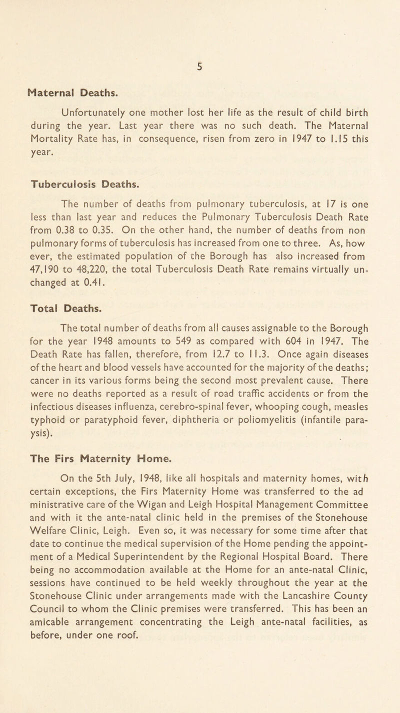 Maternal Deaths. Unfortunately one mother lost her life as the result of child birth during the year. Last year there was no such death. The Maternal Mortality Rate has, in consequence, risen from zero in 1947 to 1.15 this year. Tuberculosis Deaths. The number of deaths from pulmonary tuberculosis, at 17 is one less than last year and reduces the Pulmonary Tuberculosis Death Rate from 0.38 to 0.35. On the other hand, the number of deaths from non pulmonary forms of tuberculosis has increased from one to three. As, how ever, the estimated population of the Borough has aiso increased from 47,190 to 48,220, the total Tuberculosis Death Rate remains virtually un¬ changed at 0.41. Total Deaths. The total number of deaths from all causes assignable to the Borough for the year 1948 amounts to 549 as compared with 604 in 1947. The Death Rate has fallen, therefore, from 12.7 to 11.3. Once again diseases of the heart and blood vessels have accounted for the majority of the deaths; cancer in its various forms being the second most prevalent cause. There were no deaths reported as a result of road traffic accidents or from the infectious diseases influenza, cerebro-spinal fever, whooping cough, measles typhoid or paratyphoid fever, diphtheria or poliomyelitis (infantile para- ysis). The Firs Maternity Home. On the 5th July, 1948, like all hospitals and maternity homes, with certain exceptions, the Firs Maternity Home was transferred to the ad ministrative care of the Wigan and Leigh Hospital Management Committee and with it the ante-natal clinic held in the premises of the Stonehouse Welfare Clinic, Leigh. Even so, it was necessary for some time after that date to continue the medical supervision of the Home pending the appoint¬ ment of a Medical Superintendent by the Regional Hospital Board. There being no accommodation available at the Home for an ante-natal Clinic, sessions have continued to be held weekly throughout the year at the Stonehouse Clinic under arrangements made with the Lancashire County Council to whom the Clinic premises were transferred. This has been an amicable arrangement concentrating the Leigh ante-natal facilities, as before, under one roof.