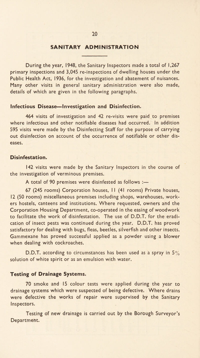 SANITARY ADMINISTRATION During the year, 1948, the Sanitary Inspectors made a total of 1,267 primary inspections and 3,045 re-inspections of dwelling houses under the Public Health Act, 1936, for the investigation and abatement of nuisances. Many other visits in general sanitary administration were also made, details of which are given in the following paragraphs. Infectious Disease—Investigation and Disinfection. 464 visits of investigation and 42 re-visits were paid to premises where infectious and other notifiable diseases had occurred. In addition 595 visits were made by the Disinfecting Staff for the purpose of carrying out disinfection on account of the occurrence of notifiable or other dis¬ eases. Disinfestation. 142 visits were made by the Sanitary Inspectors in the course of the investigation of verminous premises. A total of 90 premises were disinfested as follows :— 67 (245 rooms) Corporation houses, 11 (41 rooms) Private houses, 12 (50 rooms) miscellaneous premises including shops, warehouses, work¬ ers hostels, canteens and institutions. Where requested, owners and the Corporation Housing Department, co-operated in the easing of woodwork to facilitate the work of disinfestation. The use of D.D.T. for the eradi¬ cation of insect pests was continued during the year. D.D.T. has proved satisfactory for dealing with bugs, fleas, beetles, si I verfish and other insects. Gammexane has proved successful applied as a powder using a blower when dealing with cockroaches. D.D.T. according to circumstances has been used as a spray in 5% solution of white spirit or as an emulsion with water. Testing of Drainage Systems. 70 smoke and 15 colour tests were applied during the year to drainage systems which were suspected of being defective. Where drains were defective the works of repair were supervised by the Sanitary Inspectors. Testing of new drainage is carried out by the Borough Surveyor’s Department.