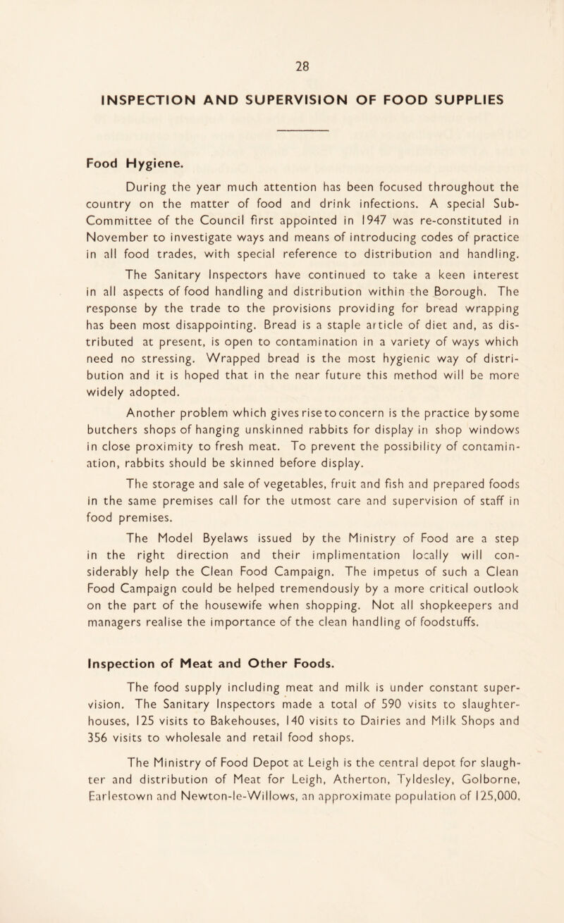 INSPECTION AND SUPERVISION OF FOOD SUPPLIES Food Hygiene, During the year much attention has been focused throughout the country on the matter of food and drink infections. A special Sub- Committee of the Council first appointed in 1947 was re-constituted in November to investigate ways and means of introducing codes of practice in all food trades, with special reference to distribution and handling. The Sanitary Inspectors have continued to take a keen interest in all aspects of food handling and distribution within the Borough. The response by the trade to the provisions providing for bread wrapping has been most disappointing. Bread is a staple article of diet and, as dis¬ tributed at present, is open to contamination in a variety of ways which need no stressing. Wrapped bread is the most hygienic way of distri¬ bution and it is hoped that in the near future this method will be more widely adopted. Another problem which gives rise toconcern is the practice by some butchers shops of hanging unskinned rabbits for display in shop windows in close proximity to fresh meat. To prevent the possibility of contamin¬ ation, rabbits should be skinned before display. The storage and sale of vegetables, fruit and fish and prepared foods in the same premises call for the utmost care and supervision of staff in food premises. The Model Byelaws issued by the Ministry of Food are a step in the right direction and their implimentation locally will con¬ siderably help the Clean Food Campaign. The impetus of such a Clean Food Campaign could be helped tremendously by a more critical outlook on the part of the housewife when shopping. Not all shopkeepers and managers realise the importance of the clean handling of foodstuffs. Inspection of Meat and Other Foods. The food supply including meat and milk is under constant super¬ vision. The Sanitary Inspectors made a total of 590 visits to slaughter¬ houses, 125 visits to Bakehouses, 140 visits to Dairies and Milk Shops and 356 visits to wholesale and retail food shops. The Ministry of Food Depot at Leigh is the central depot for slaugh¬ ter and distribution of Meat for Leigh, Atherton, Tyldesley, Golborne, farlestown and Newton-le-Willows, an approximate population of 125,000,