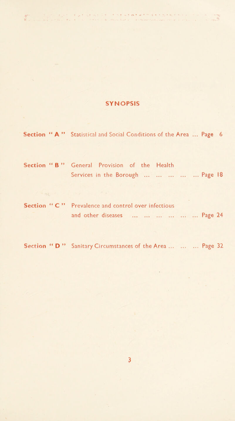 SYNOPSIS Section “ A ” Statistical and Social Conditions of the Area ... Page 6 Section <f B ** General Provision of the Health Services in the Borough . ... Page 18 Section “ C ” Prevalence and control over infectious and other diseases .Page 24 Section “ D 99 Sanitary Circumstances of the Area.Page 32