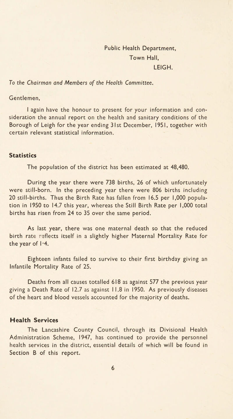 Public Health Department, Town Hall, LEIGH. To the Chairman and Members of the Health Committee. Gentlemen, I again have the honour to present for your information and con¬ sideration the annual report on the health and sanitary conditions of the Borough of Leigh for the year ending 31st December, 1951, together with certain relevant statistical information. Statistics The population of the district has been estimated at 48,480. During the year there were 738 births, 26 of which unfortunately were still-born. In the preceding year there were 806 births including 20 still-births. Thus the Birth Kate has fallen from 16.5 per 1,000 popula¬ tion in 1950 to 14.7 this year, whereas the Still Birth Kate per 1,000 total births has risen from 24 to 35 over the same period. As last year, there was one maternal death so that the reduced birth rate reflects itself in a slightly higher Maternal Mortality Kate for the year of I *4. Eighteen infants failed to survive to their first birthday giving an Infantile Mortality Kate of 25. Deaths from all causes totalled 618 as against 577 the previous year giving a Death Kate of 12.7 as against I 1.8 in 1950. As previously diseases of the heart and blood vessels accounted for the majority of deaths. Health Services The Lancashire County Council, through its Divisional Health Administration Scheme, 1947, has continued to provide the personnel health services in the district, essential details of which will be found in Section B of this report.