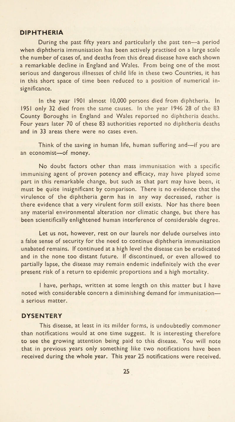 DIPHTHERIA During the past fifty years and particularly the past ten—a period when diphtheria immunisation has been actively practised on a large scale the number of cases of, and deaths from this dread disease have each shown a remarkable decline in England and Wales. From being one of the most serious and dangerous illnesses of child life in these two Countries, it has in this short space of time been reduced to a position of numerical in¬ significance. In the year 1901 almost 10,000 persons died from diphtheria. In 1951 only 32 died from the same causes, in the year 1946 28 of the 83 County Boroughs in England and Wales reported no diphtheria deaths. Four years later 70 of these 83 authorities reported no diphtheria deaths and in 33 areas there were no cases even. Think of the saving in human life, human suffering and—if you are an economist—of money. No doubt factors other than mass immunisation with a specific immunising agent of proven potency and efficacy, may have played some part in this remarkable change, but such as that part may have been, it must be quite insignificant by comparison. There is no evidence that the virulence of the diphtheria germ has in any way decreased, rather is there evidence that a very virulent form still exists. Nor has there been any material environmental alteration nor climatic change, but there has been scientifically enlightened human interference of considerable degree. Let us not, however, rest on our laurels nor delude ourselves into a false sense of security for the need to continue diphtheria immunisation unabated remains. If continued at a high level the disease can be eradicated and in the none too distant future. If discontinued, or even allowed to partially lapse, the disease may remain endemic indefinitely with the ever present risk of a return to epidemic proportions and a high mortality. I have, perhaps, written at some length on this matter but I have noted with considerable concern a diminishing demand for immunisation— a serious matter. DYSENTERY This disease, at least in its milder forms, is undoubtedly commoner than notifications would at one time suggest. It is interesting therefore to see the growing attention being paid to this disease. You will note that in previous years only something like two notifications have been received during the whole year. This year 25 notifications were received.