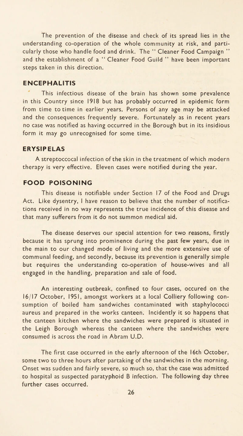 The prevention of the disease and check of its spread lies in the understanding co-operation of the whole community at risk, and parti¬ cularly those who handle food and drink. The “ Cleaner Food Campaign and the establishment of a “ Cleaner Food Guild ” have been important steps taken in this direction. ENCEPHALITIS This infectious disease of the brain has shown some prevalence in this Country since 1918 but has probably occurred in epidemic form from time to time in earlier years. Persons of any age may be attacked and the consequences frequently severe. Fortunately as in recent years no case was notified as having occurred in the Borough but in its insidious form it may go unrecognised for some time. ERYSIPELAS A streptoccocal infection of the skin in the treatment of which modern therapy is very effective. Eleven cases were notified during the year. FOOD POISONING This disease is notifiable under Section 17 of the Food and Drugs Act. Like dysentry, I have reason to believe that the number of notifica¬ tions received in no way represents the true incidence of this disease and that many sufferers from it do not summon medical aid. The disease deserves our special attention for two reasons, firstly because it has sprung into prominence during the past few years, due in the main to our changed mode of living and the more extensive use of communal feeding, and secondly, because its prevention is generally simple but requires the understanding co-operation of house-wives and all engaged in the handling, preparation and sale of food. An interesting outbreak, confined to four cases, occured on the 16/17 October, 1951, amongst workers at a local Colliery following con¬ sumption of boiled ham sandwiches contaminated with staphylococci aureus and prepared in the works canteen. Incidently it so happens that the canteen kitchen where the sandwiches were prepared is situated in the Leigh Borough whereas the canteen where the sandwiches were consumed is across the road in Abram U.D. The first case occurred in the early afternoon of the 16th October, some two to three hours after partaking of the sandwiches in the morning. Onset was sudden and fairly severe, so much so, that the case was admitted to hospital as suspected paratyphoid B infection. The following day three further cases occurred.