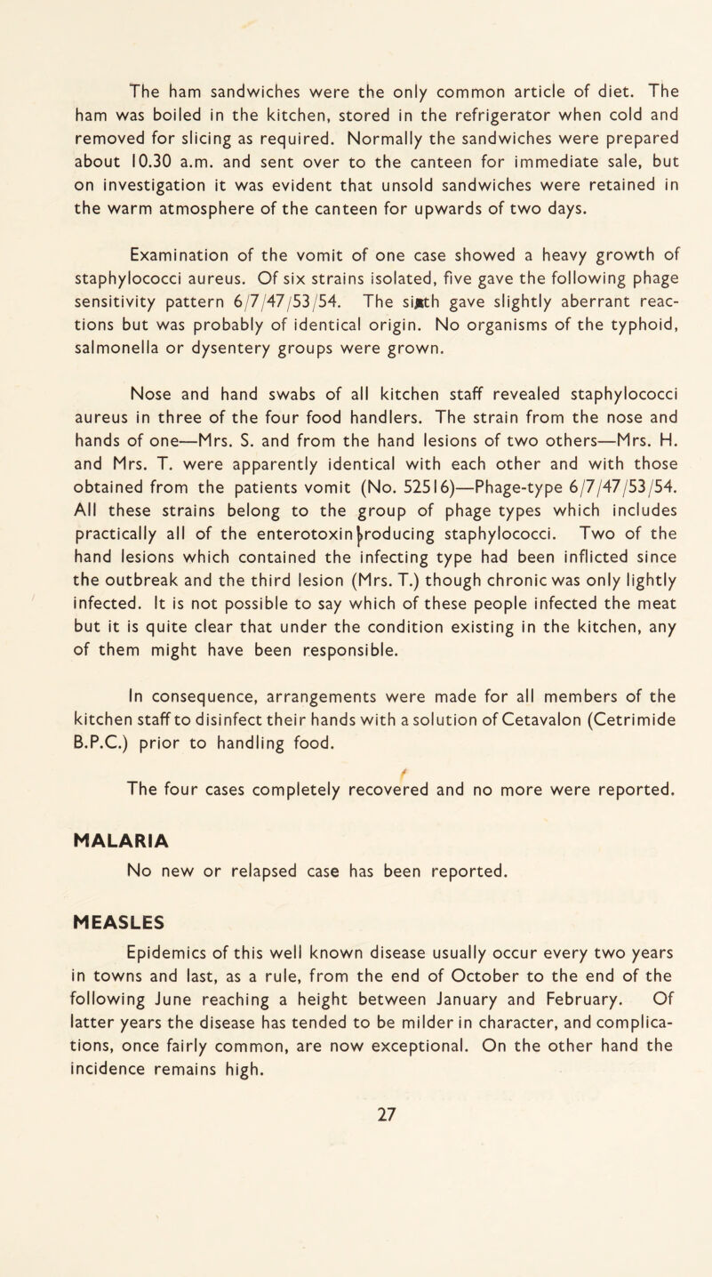 The ham sandwiches were the only common article of diet. The ham was boiled in the kitchen, stored in the refrigerator when cold and removed for slicing as required. Normally the sandwiches were prepared about 10.30 a.m. and sent over to the canteen for immediate sale, but on investigation it was evident that unsold sandwiches were retained in the warm atmosphere of the canteen for upwards of two days. Examination of the vomit of one case showed a heavy growth of staphylococci aureus. Of six strains isolated, five gave the following phage sensitivity pattern 6/7/47/53/54. The sijrth gave slightly aberrant reac¬ tions but was probably of identical origin. No organisms of the typhoid, salmonella or dysentery groups were grown. Nose and hand swabs of all kitchen staff revealed staphylococci aureus in three of the four food handlers. The strain from the nose and hands of one—Mrs. S. and from the hand lesions of two others—Mrs. H. and Mrs. T. were apparently identical with each other and with those obtained from the patients vomit (No. 52516)—Phage-type 6/7/47/53/54. All these strains belong to the group of phage types which includes practically all of the enterotoxinproducing staphylococci. Two of the hand lesions which contained the infecting type had been inflicted since the outbreak and the third lesion (Mrs. T.) though chronic was only lightly infected. It is not possible to say which of these people infected the meat but it is quite clear that under the condition existing in the kitchen, any of them might have been responsible. In consequence, arrangements were made for all members of the kitchen staff to disinfect their hands with a solution of Cetavalon (Cetrimide B.P.C.) prior to handling food. f The four cases completely recovered and no more were reported. MALARIA No new or relapsed case has been reported. MEASLES Epidemics of this well known disease usually occur every two years in towns and last, as a rule, from the end of October to the end of the following June reaching a height between January and February. Of latter years the disease has tended to be milder in character, and complica¬ tions, once fairly common, are now exceptional. On the other hand the incidence remains high.