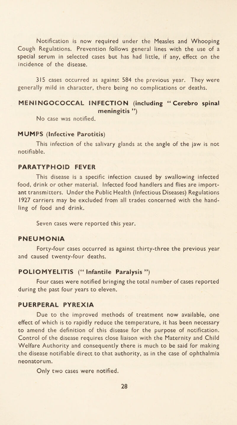 Notification is now required under the Measles and Whooping Cough Regulations. Prevention follows general lines with the use of a special serum in selected cases but has had little, if any, effect on the incidence of the disease. 315 cases occurred as against 584 the previous year. They were generally mild in character, there being no complications or deaths. MENINGOCOCCAL INFECTION (including “ Cerebro spinal meningitis ”) No case was notified. MUMPS (Infective Parotitis) This infection of the salivary glands at the angle of the jaw is not notifiable. PARATYPHOID FEVER Th is disease is a specific infection caused by swallowing infected food, drink or other material. Infected food handlers and flies are import¬ ant transmitters. Under the Public Health (Infectious Diseases) Regulations 1927 carriers may be excluded from all trades concerned with the hand¬ ling of food and drink. Seven cases were reported this year. PNEUMONIA Forty-four cases occurred as against thirty-three the previous year and caused twenty-four deaths. POLIO MYELITIS (“ Infantile Paralysis ”) Four cases were notified bringing the total number of cases reported during the past four years to eleven. PUERPERAL PYREXIA Due to the improved methods of treatment now available, one effect of which is to rapidly reduce the temperature, it has been necessary to amend the definition of this disease for the purpose of notification. Control of the disease requires close liaison with the Maternity and Child Welfare Authority and consequently there is much to be said for making the disease notifiable direct to that authority, as in the case of ophthalmia neonatorum. Only two cases were notified.