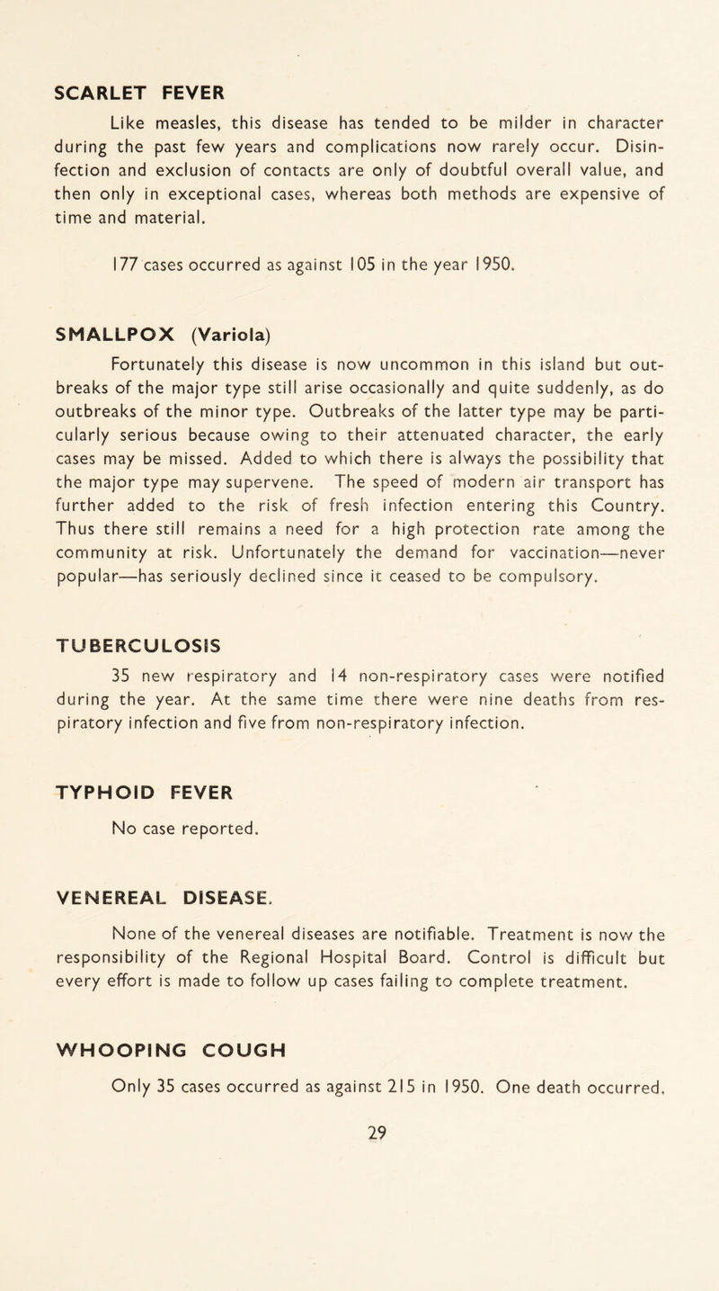 SCARLET FEVER Like measles, this disease has tended to be milder in character during the past few years and complications now rarely occur. Disin¬ fection and exclusion of contacts are only of doubtful overall value, and then only in exceptional cases, whereas both methods are expensive of time and material. 177 cases occurred as against 105 in the year 1950. SMALLPOX (Variola) Fortunately this disease is now uncommon in this island but out- breaks of the major type still arise occasionally and quite suddenly, as do outbreaks of the minor type. Outbreaks of the latter type may be parti¬ cularly serious because owing to their attenuated character, the early cases may be missed. Added to which there is always the possibility that the major type may supervene. The speed of modern air transport has further added to the risk of fresh infection entering this Country. Thus there still remains a need for a high protection rate among the community at risk. Unfortunately the demand for vaccination—never popular—has seriously declined since it ceased to be compulsory. TUBERCULOSIS 35 new respiratory and i4 non-respiratory cases were notified during the year. At the same time there were nine deaths from res¬ piratory infection and five from non-respiratory infection. TYPHOID FEVER No case reported. VENEREAL DISEASE. None of the venereal diseases are notifiable. Treatment is now the responsibility of the Regional Hospital Board. Control is difficult but every effort is made to follow up cases failing to complete treatment. WHOOPING COUGH Only 35 cases occurred as against 215 in 1950. One death occurred.