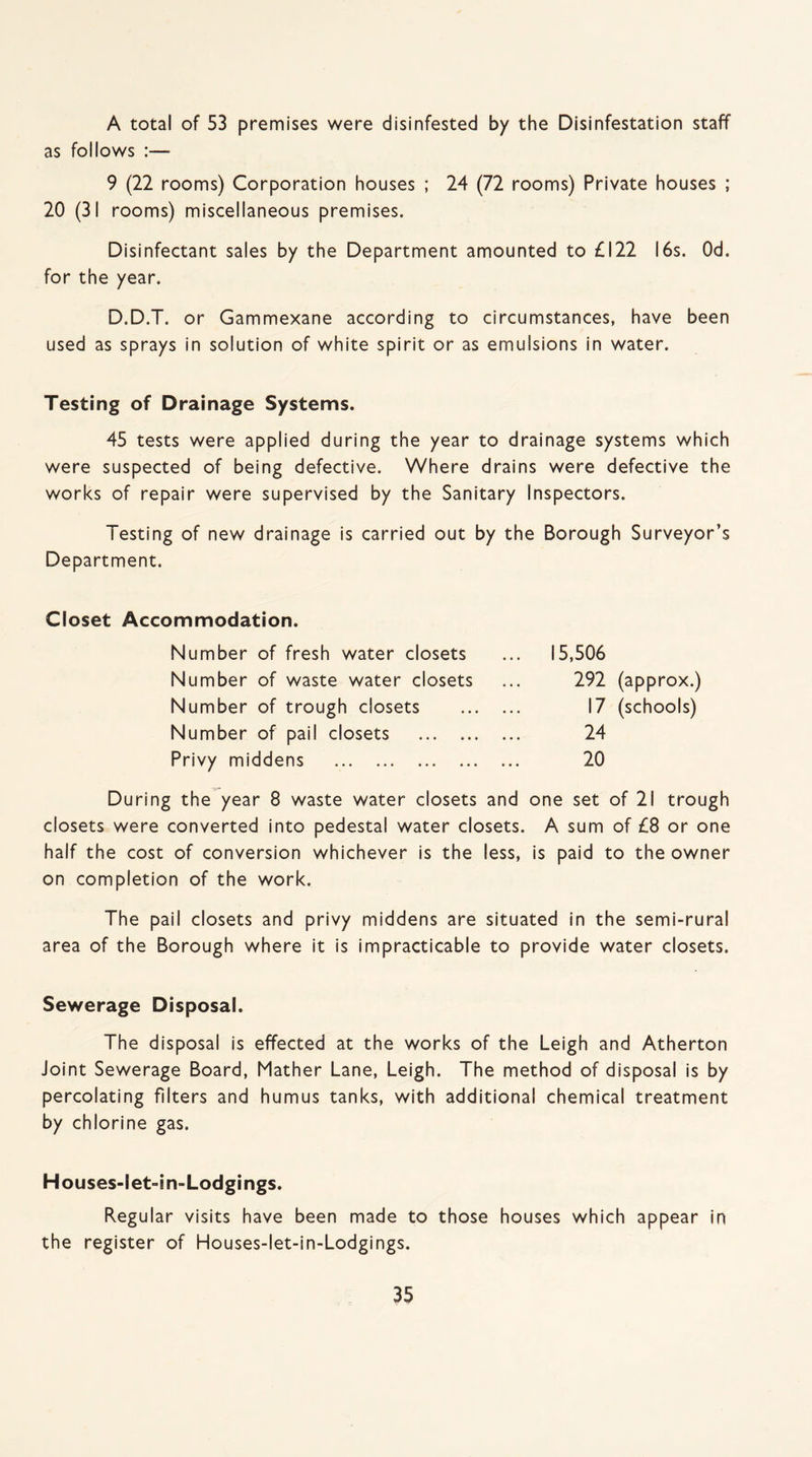 A total of 53 premises were disinfested by the Disinfestation staff as follows :— 9 (22 rooms) Corporation houses ; 24 (72 rooms) Private houses ; 20 (31 rooms) miscellaneous premises. Disinfectant sales by the Department amounted to £122 16s. Od. for the year. D.D.T. or Gammexane according to circumstances, have been used as sprays in solution of white spirit or as emulsions in water. Testing of Drainage Systems. 45 tests were applied during the year to drainage systems which were suspected of being defective. Where drains were defective the works of repair were supervised by the Sanitary Inspectors. Testing of new drainage is carried out by the Borough Surveyor’s Department. Closet Accommodation. Number of fresh water closets Number of waste water closets Number of trough closets Number of pail closets . Privy middens . 15,506 292 (approx.) 17 (schools) 24 20 During the year 8 waste water closets and one set of 21 trough closets were converted into pedestal water closets. A sum of £8 or one half the cost of conversion whichever is the less, is paid to the owner on completion of the work. The pail closets and privy middens are situated in the semi-rural area of the Borough where it is impracticable to provide water closets. Sewerage Disposal. The disposal is effected at the works of the Leigh and Atherton Joint Sewerage Board, Mather Lane, Leigh. The method of disposal is by percolating filters and humus tanks, with additional chemical treatment by chlorine gas. Houses-let-in-Lodgings. Regular visits have been made to those houses which appear in the register of Houses-let-in-Lodgings.