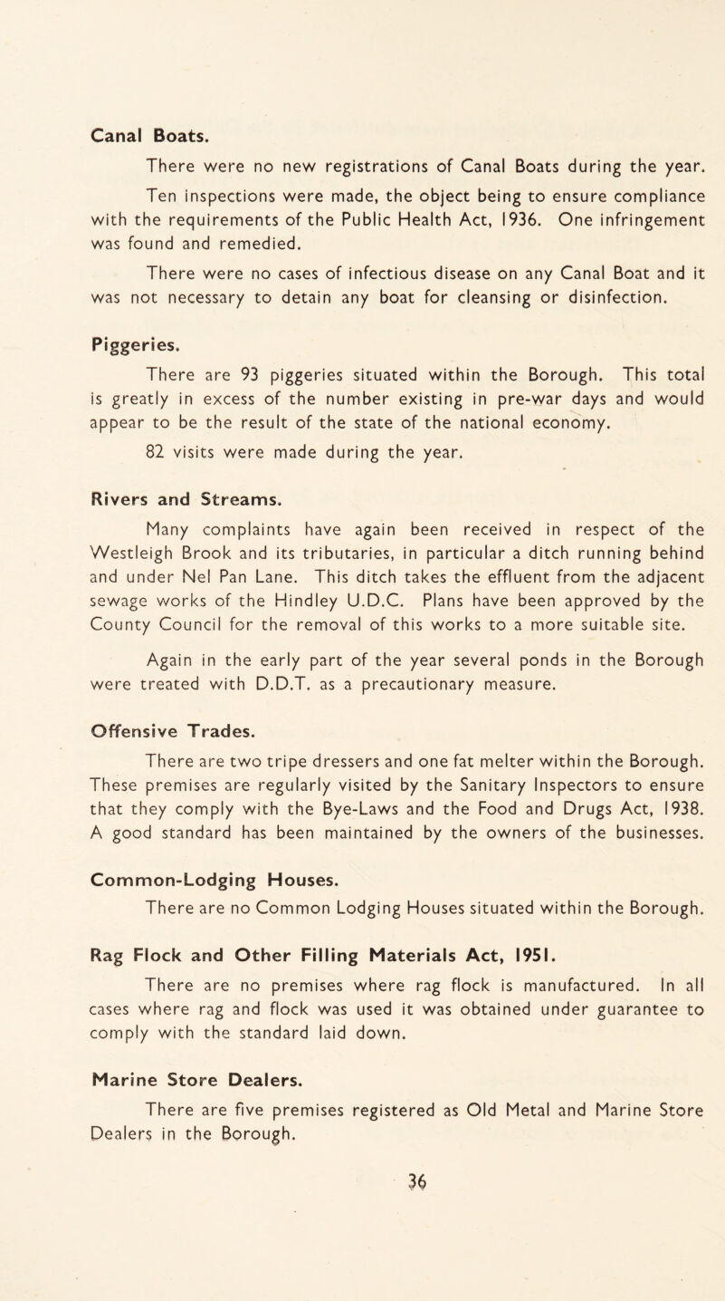 Canal Boats. There were no new registrations of Canal Boats during the year. Ten inspections were made, the object being to ensure compliance with the requirements of the Public Health Act, 1936. One infringement was found and remedied. There were no cases of infectious disease on any Canal Boat and it was not necessary to detain any boat for cleansing or disinfection. Piggeries. There are 93 piggeries situated within the Borough. This total is greatly in excess of the number existing in pre-war days and would appear to be the result of the state of the national economy. 82 visits were made during the year. Rivers and Streams. Many complaints have again been received in respect of the Westleigh Brook and its tributaries, in particular a ditch running behind and under Nel Pan Lane. This ditch takes the effluent from the adjacent sewage works of the Hindley U.D.C. Plans have been approved by the County Council for the removal of this works to a more suitable site. Again in the early part of the year several ponds in the Borough were treated with D.D.T. as a precautionary measure. Offensive Trades. There are two tripe dressers and one fat melter within the Borough. These premises are regularly visited by the Sanitary Inspectors to ensure that they comply with the Bye-Laws and the Food and Drugs Act, 1938. A good standard has been maintained by the owners of the businesses. Common-Lodging Houses. There are no Common Lodging Houses situated within the Borough. Rag Flock and Other Filling Materials Act, 1951. There are no premises where rag flock is manufactured. In all cases where rag and flock was used it was obtained under guarantee to comply with the standard laid down. Marine Store Dealers. There are five premises registered as Old Metal and Marine Store Dealers in the Borough.