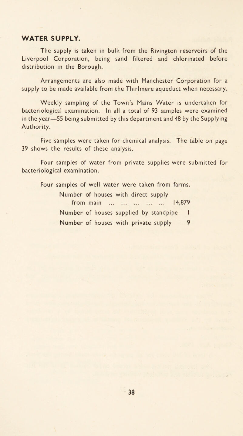 WATER SUPPLY. The supply is taken in bulk from the Rivington reservoirs of the Liverpool Corporation, being sand filtered and chlorinated before distribution in the Borough. Arrangements are also made with Manchester Corporation for a supply to be made available from the Thirlmere aqueduct when necessary. Weekly sampling of the Town’s Mains Water is undertaken for bacteriological examination. In all a total of 93 samples were examined in the year—55 being submitted by this department and 48 by the Supplying Authority. Five samples were taken for chemical analysis. The table on page 39 shows the results of these analysis. Four samples of water from private supplies were submitted for bacteriological examination. Four samples of well water were taken from farms. Number of houses with direct supply from main . 14,879 Number of houses supplied by standpipe I Number of houses with private supply 9