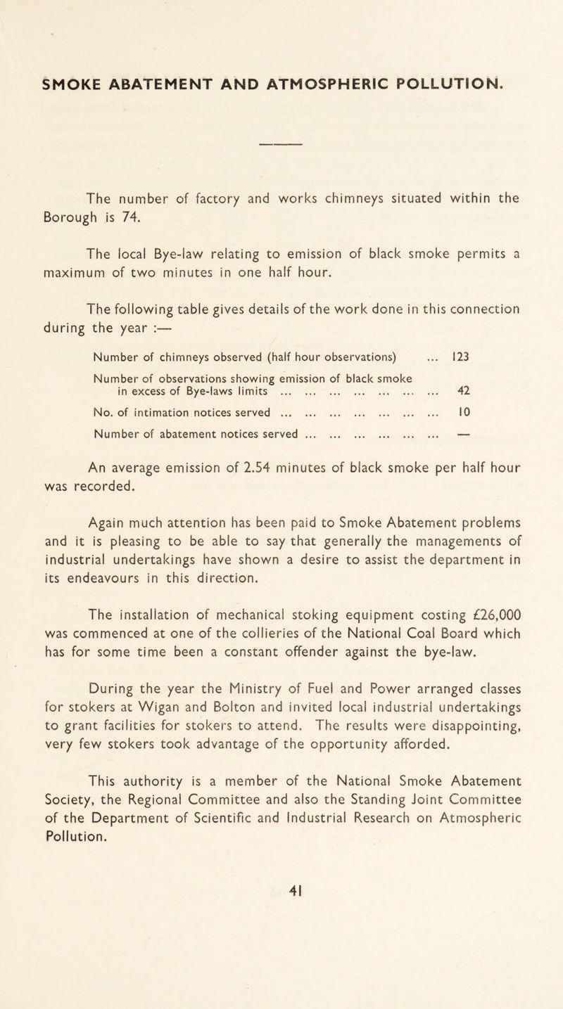 SMOKE ABATEMENT AND ATMOSPHERIC POLLUTION. The number of factory and works chimneys situated within the Borough is 74. The local Bye-law relating to emission of black smoke permits a maximum of two minutes in one half hour. The following table gives details of the work done in this connection during the year Number of chimneys observed (haif hour observations) ... 123 Number of observations showing emission of black smoke in excess of Bye-laws limits .. ... 42 No. of intimation notices served . 10 Number of abatement notices served. — An average emission of 2.54 minutes of black smoke per half hour was recorded. Again much attention has been paid to Smoke Abatement problems and it is pleasing to be able to say that generally the managements of industrial undertakings have shown a desire to assist the department in its endeavours in this direction. The installation of mechanical stoking equipment costing £26,000 was commenced at one of the collieries of the National Coal Board which has for some time been a constant offender against the bye-law. During the year the Ministry of Fuel and Power arranged classes for stokers at Wigan and Bolton and invited local industrial undertakings to grant facilities for stokers to attend. The results were disappointing, very few stokers took advantage of the opportunity afforded. This authority is a member of the National Smoke Abatement Society, the Regional Committee and also the Standing Joint Committee of the Department of Scientific and Industrial Research on Atmospheric Pollution.