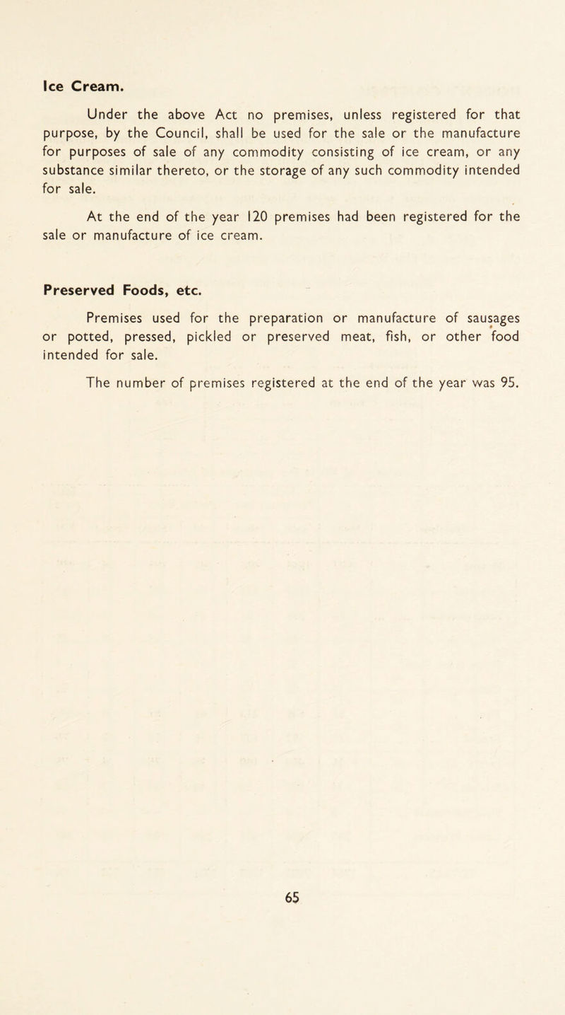 Under the above Act no premises, unless registered for that purpose, by the Council, shall be used for the sale or the manufacture for purposes of sale of any commodity consisting of ice cream, or any substance similar thereto, or the storage of any such commodity intended for sale. At the end of the year 120 premises had been registered for the sale or manufacture of ice cream. Preserved Foods, etc. Premises used for the preparation or manufacture of sausages or potted, pressed, pickled or preserved meat, fish, or other food intended for sale. The number of premises registered at the end of the year was 95.