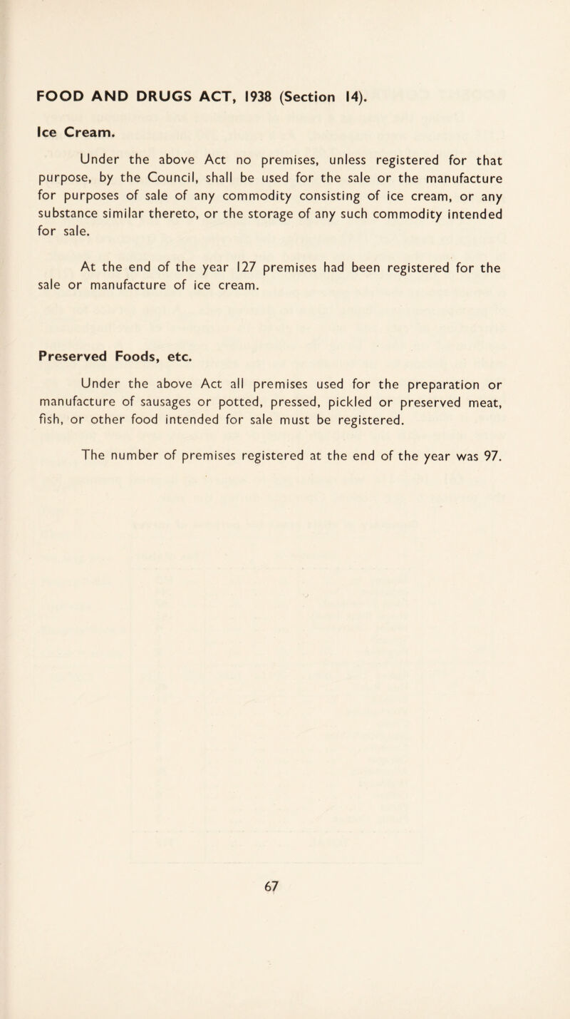 FOOD AND DRUGS ACT, 1938 (Section 14). Ice Cream. Under the above Act no premises, unless registered for that purpose, by the Council, shall be used for the sale or the manufacture for purposes of sale of any commodity consisting of ice cream, or any substance similar thereto, or the storage of any such commodity intended for sale. At the end of the year 127 premises had been registered for the sale or manufacture of ice cream. Preserved Foods, etc. Under the above Act all premises used for the preparation or manufacture of sausages or potted, pressed, pickled or preserved meat, fish, or other food intended for sale must be registered. The number of premises registered at the end of the year was 97.