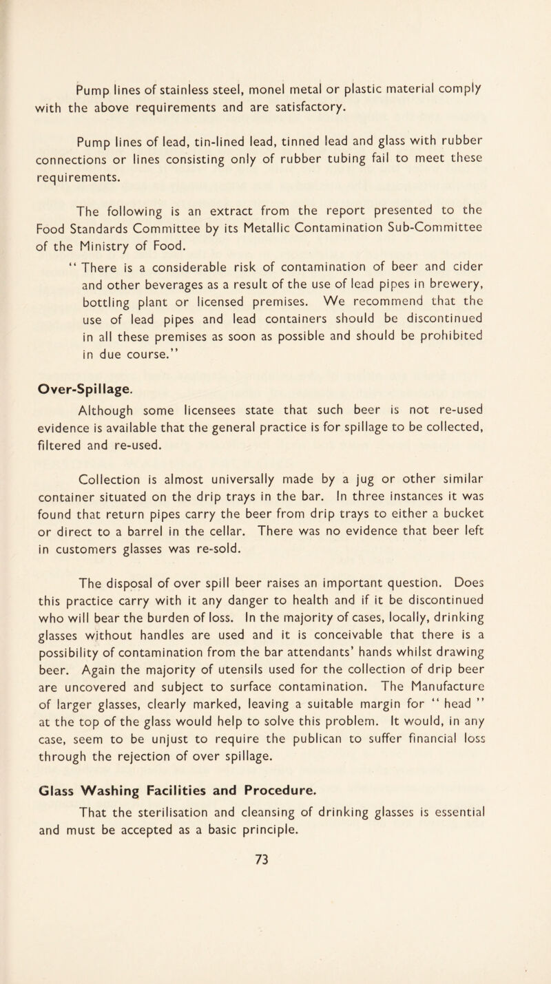 Pump lines of stainless steel, monel metal or plastic material comply with the above requirements and are satisfactory. Pump lines of lead, tin-lined lead, tinned lead and glass with rubber connections or lines consisting only of rubber tubing fail to meet these requirements. The following is an extract from the report presented to the Food Standards Committee by its Metallic Contamination Sub-Committee of the Ministry of Food. “ There is a considerable risk of contamination of beer and cider and other beverages as a result of the use of lead pipes in brewery, bottling plant or licensed premises. We recommend that the use of lead pipes and lead containers should be discontinued in all these premises as soon as possible and should be prohibited in due course.” Over-Spillage. Although some licensees state that such beer is not re-used evidence is available that the general practice is for spillage to be collected, filtered and re-used. Collection is almost universally made by a jug or other similar container situated on the drip trays in the bar. In three instances it was found that return pipes carry the beer from drip trays to either a bucket or direct to a barrel in the cellar. There was no evidence that beer left in customers glasses was re-sold. The disposal of over spill beer raises an important question. Does this practice carry with it any danger to health and if it be discontinued who will bear the burden of loss. In the majority of cases, locally, drinking glasses without handles are used and it is conceivable that there is a possibility of contamination from the bar attendants’ hands whilst drawing beer. Again the majority of utensils used for the collection of drip beer are uncovered and subject to surface contamination. The Manufacture of larger glasses, clearly marked, leaving a suitable margin for “ head at the top of the glass would help to solve this problem. It would, in any case, seem to be unjust to require the publican to suffer financial loss through the rejection of over spillage. Glass Washing Facilities and Procedure. That the sterilisation and cleansing of drinking glasses is essential and must be accepted as a basic principle.