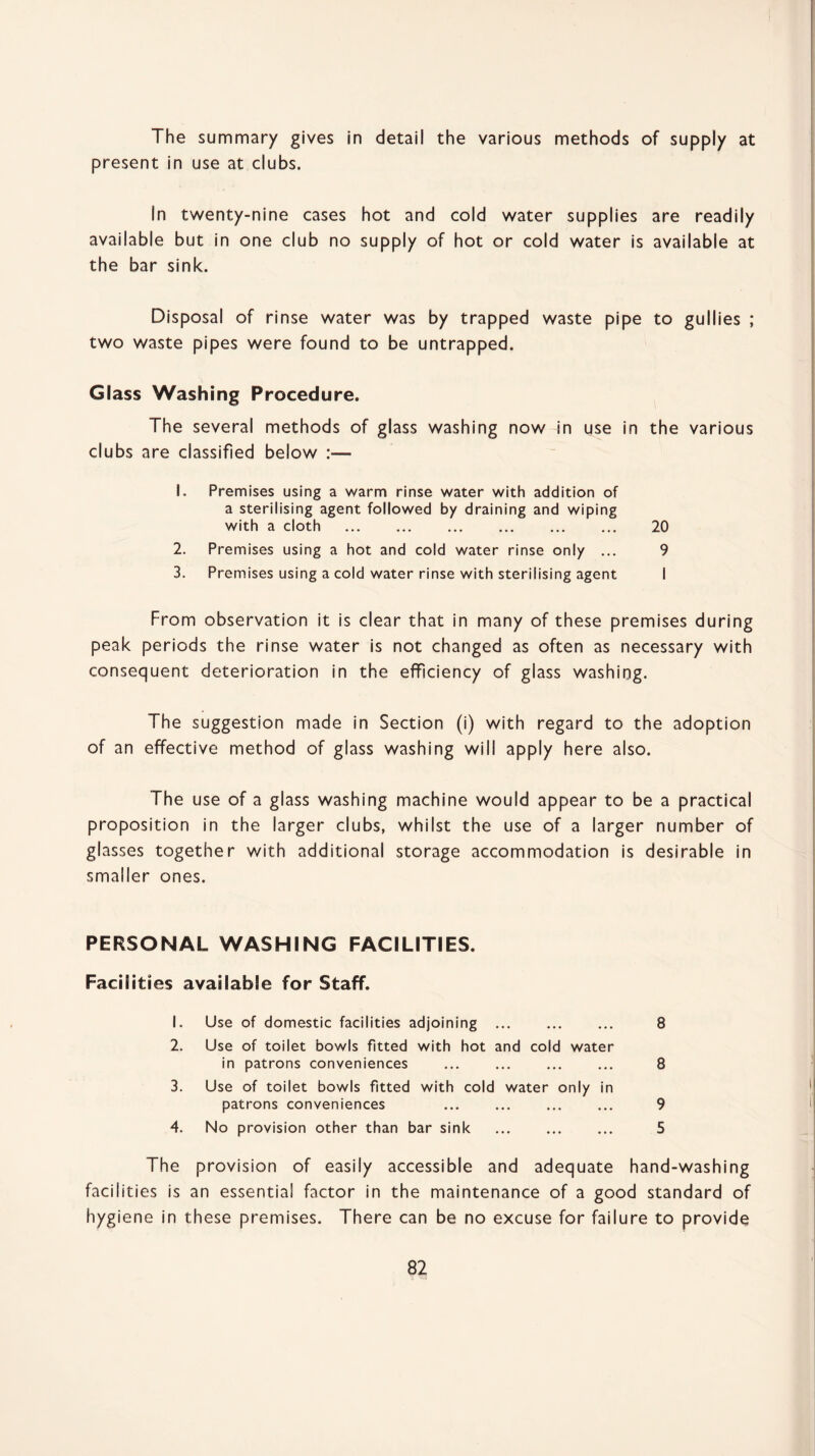 The summary gives in detail the various methods of supply at present in use at clubs. In twenty-nine cases hot and cold water supplies are readily available but in one club no supply of hot or cold water is available at the bar sink. Disposal of rinse water was by trapped waste pipe to gullies ; two waste pipes were found to be untrapped. Glass Washing Procedure. The several methods of glass washing now in use in the various clubs are classified below :— 1. Premises using a warm rinse water with addition of a sterilising agent followed by draining and wiping with a cloth . 20 2. Premises using a hot and cold water rinse only ... 9 3. Premises using a cold water rinse with sterilising agent I From observation it is clear that in many of these premises during peak periods the rinse water is not changed as often as necessary with consequent deterioration in the efficiency of glass washing. The suggestion made in Section (i) with regard to the adoption of an effective method of glass washing will apply here also. The use of a glass washing machine would appear to be a practical proposition in the larger clubs, whilst the use of a larger number of glasses together with additional storage accommodation is desirable in smaller ones. PERSONAL WASHING FACILITIES. Facilities available for Staff. 1. Use of domestic facilities adjoining . 8 2. Use of toilet bowls fitted with hot and cold water in patrons conveniences ... ... ... ... 8 3. Use of toilet bowls fitted with cold water only in patrons conveniences ... ... ... ... 9 4. No provision other than bar sink . 5 The provision of easily accessible and adequate hand-washing facilities is an essential factor in the maintenance of a good standard of hygiene in these premises. There can be no excuse for failure to provide