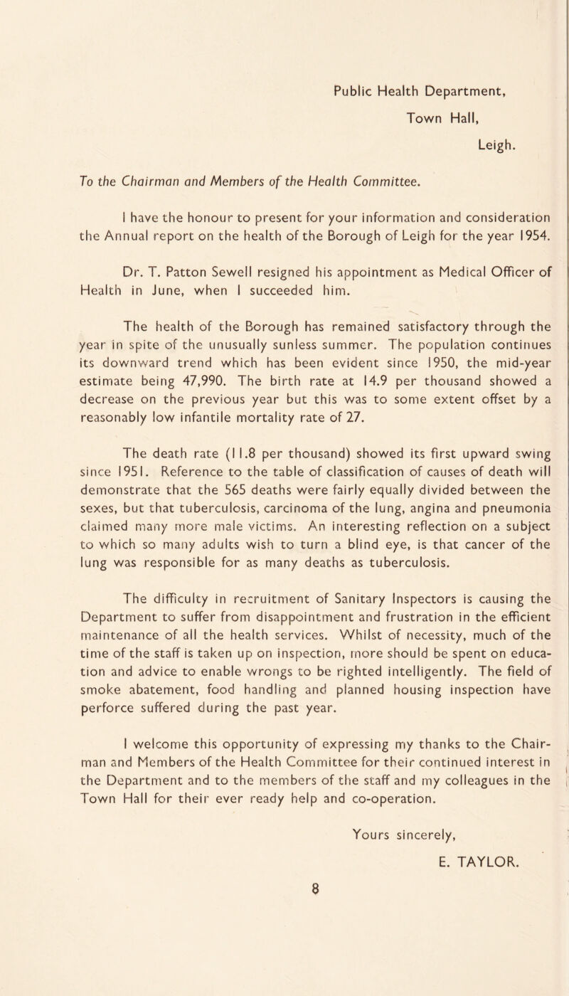 Public Health Department, Town Hall, Leigh. To the Chairman and Members of the Health Committee. i have the honour to present for your information and consideration the Annual report on the health of the Borough of Leigh for the year 1954. Dr. T. Patton Sewell resigned his appointment as Medical Officer of Health in June, when I succeeded him. The health of the Borough has remained satisfactory through the year in spite of the unusually suniess summer. The population continues its downward trend which has been evident since 1950, the mid-year estimate being 47,990. The birth rate at 14.9 per thousand showed a decrease on the previous year but this was to some extent offset by a reasonably low infantile mortality rate of 27. The death rate (I 1.8 per thousand) showed its first upward swing since 1951. Reference to the table of classification of causes of death will demonstrate that the 565 deaths were fairly equally divided between the sexes, but that tuberculosis, carcinoma of the lung, angina and pneumonia claimed many more male victims. An interesting reflection on a subject to which so many adults wish to turn a blind eye, is that cancer of the lung was responsible for as many deaths as tuberculosis. The difficulty in recruitment of Sanitary Inspectors is causing the Department to suffer from disappointment and frustration in the efficient maintenance of all the health services. Whilst of necessity, much of the time of the staff is taken up on inspection, more should be spent on educa¬ tion and advice to enable wrongs to be righted intelligently. The field of smoke abatement, food handling and planned housing inspection have perforce suffered during the past year. I welcome this opportunity of expressing my thanks to the Chair¬ man and Members of the Health Committee for their continued interest in the Department and to the members of the staff and my colleagues in the Town Hall for their ever ready help and co-operation. Yours sincerely, E. TAYLOR.
