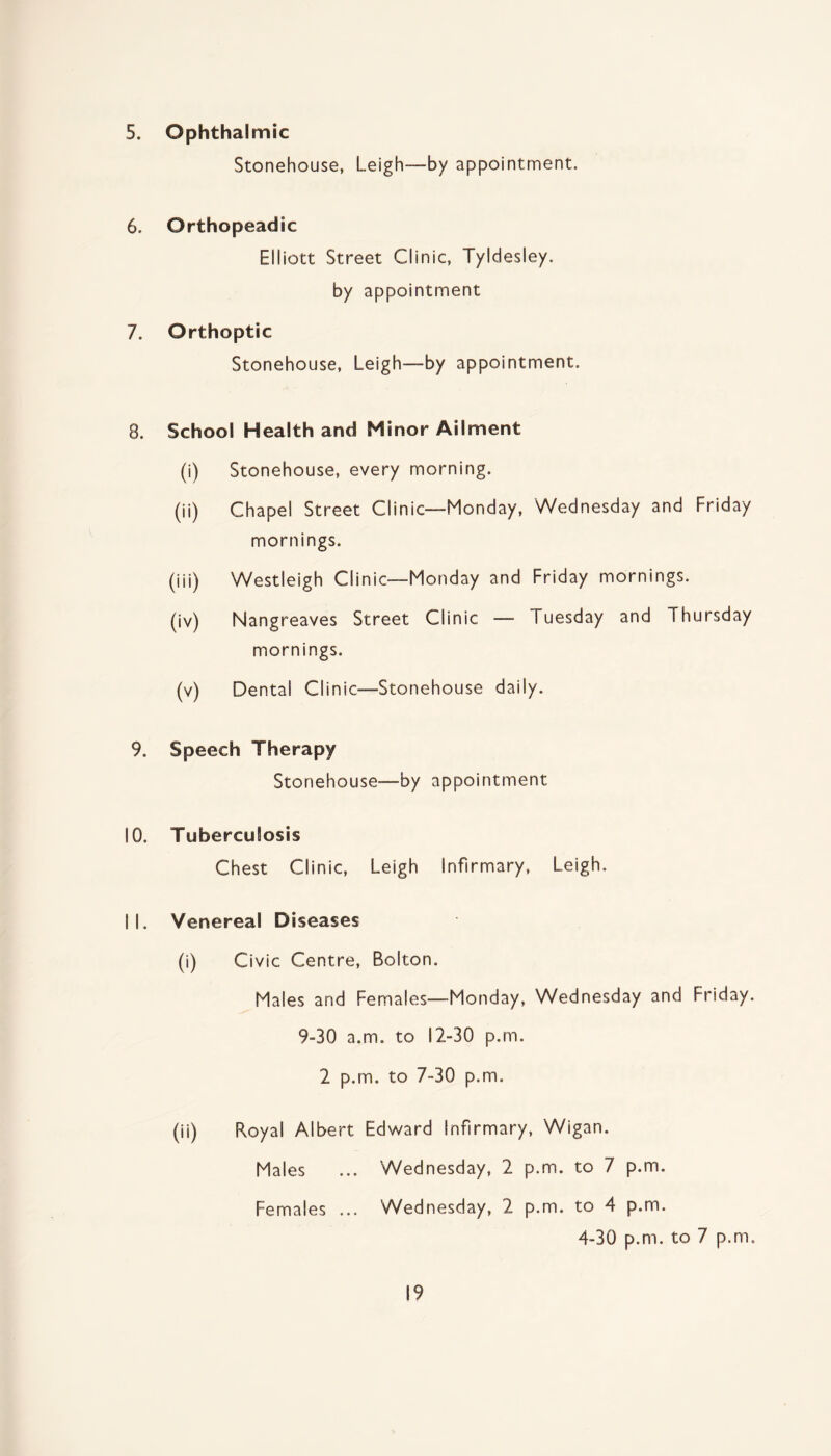 5. Ophthalmic Stonehouse, Leigh—by appointment. 6. Orthopeadic Elliott Street Clinic, Tyldesley. by appointment 7. Orthoptic Stonehouse, Leigh—by appointment. 8. School Health and Minor Ailment (i) Stonehouse, every morning. (ii) Chapel Street Clinic—Monday, Wednesday and Friday mornings. (iii) Westleigh Clinic—Monday and Friday mornings. (iv) Nangreaves Street Clinic — Tuesday and Thursday mornings. (v) Dental Clinic—Stonehouse daily. 9. Speech Therapy Stonehouse—by appointment 10. Tuberculosis Chest Clinic, Leigh Infirmary, Leigh. 11. Venereal Diseases (i) Civic Centre, Bolton. Males and Females—-Monday, Wednesday and Friday. 9-30 a.m. to 12-30 p.m. 2 p.m. to 7-30 p.m. (ii) Royal Albert Edward Infirmary, Wigan. Males ... Wednesday, 2 p.m. to 7 p.m. Females ... Wednesday, 2 p.m. to 4 p.m. 4-30 p.m. to 7 p.m.