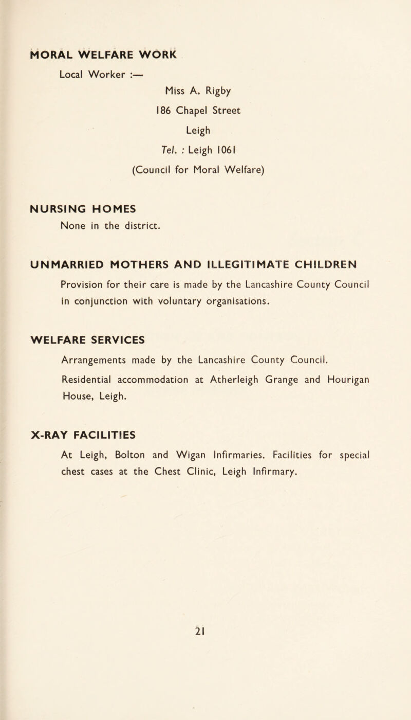 MORAL WELFARE WORK Local Worker :— Miss A. Rigby 186 Chapel Street Leigh Tel. : Leigh 1061 (Council for Moral Welfare) NURSING HOMES None in the district. UNMARRIED MOTHERS AND ILLEGITIMATE CHILDREN Provision for their care is made by the Lancashire County Council in conjunction with voluntary organisations. WELFARE SERVICES Arrangements made by the Lancashire County Council. Residential accommodation at Atherleigh Grange and Hourigan House, Leigh. X-RAY FACILITIES At Leigh, Bolton and Wigan Infirmaries. Facilities for special chest cases at the Chest Clinic, Leigh Infirmary.