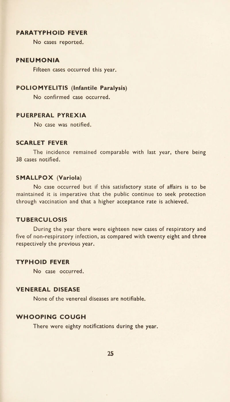 PARATYPHOID FEVER No cases reported. PNEUMONIA Fifteen cases occurred this year. POLIOMYELITIS (Infantile Paralysis) No confirmed case occurred. PUERPERAL PYREXIA No case was notified. SCARLET FEVER The incidence remained comparable with last year, there being 38 cases notified. SMALLPOX (Variola) No case occurred but if this satisfactory state of affairs is to be maintained it is imperative that the public continue to seek protection through vaccination and that a higher acceptance rate is achieved. TUBERCULOSIS During the year there were eighteen new cases of respiratory and five of non-respiratory infection, as compared with twenty eight and three respectively the previous year. TYPHOID FEVER No case occurred. VENEREAL DISEASE None of the venereal diseases are notifiable. WHOOPING COUGH There were eighty notifications during the year.