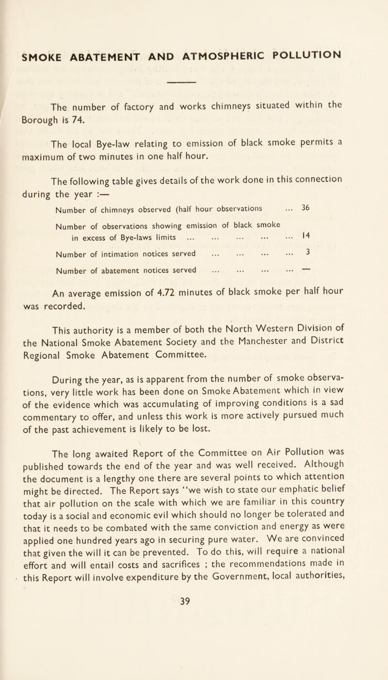 SMOKE ABATEMENT AND ATMOSPHERIC POLLUTION The number of factory and works chimneys situated within the Borough is 74. The local Bye-law relating to emission of black smoke permits a maximum of two minutes in one half hour. The following table gives details of the work done in this connection during the year :— Number of chimneys observed (half hour observations ... 36 Number of observations showing emission of black smoke in excess of Bye-laws limits ... ... ••• ••• ••• 14 Number of intimation notices served . 3 Number of abatement notices served .. An average emission of 4.72 minutes of black smoke per half hour was recorded. This authority is a member of both the North Western Division of the National Smoke Abatement Society and the Manchester and District Regional Smoke Abatement Committee. During the year, as is apparent from the number of smoke observa¬ tions, very little work has been done on Smoke Abatement which in view of the evidence which was accumulating of improving conditions is a sad commentary to offer, and unless this work is more actively pursued much of the past achievement is likely to be lost. The long awaited Report of the Committee on Air Pollution was published towards the end of the year and was well received. Although the document is a lengthy one there are several points to which attention might be directed. The Report says “we wish to state our emphatic belief that air pollution on the scale with which we are familiar in this country today is a social and economic evil which should no longer be tolerated and that it needs to be combated with the same conviction and energy as were applied one hundred years ago in securing pure water. We are convinced that given the will it can be prevented. To do this, will require a national effort and will entail costs and sacrifices ; the recommendations made in this Report will involve expenditure by the Government, local authorities,