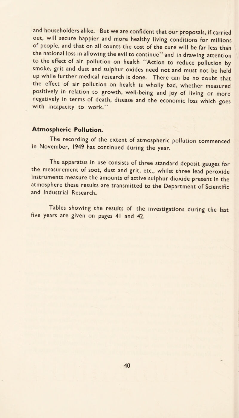 and householders alike. But we are confident that our proposals, if carried out, will secure happier and more healthy living conditions for millions of people, and that on all counts the cost of the cure will be far less than the national loss in allowing the evil to continue” and in drawing attention to the effect of air pollution on health ”Action to reduce pollution by smoke, grit and dust and sulphur oxides need not and must not be held up while further medical research is done. There can be no doubt that the effect of air pollution on health is wholly bad, whether measured positively in relation to growth, well-being and joy of living or more negatively in terms of death, disease and the economic loss which goes with incapacity to work.” Atmospheric Pollution. The recording of the extent of atmospheric pollution commenced in November, 1949 has continued during the year. The apparatus in use consists of three standard deposit gauges for the measurement of soot, dust and grit, etc., whilst three lead peroxide instruments measure the amounts of active sulphur dioxide present in the atmosphere these results are transmitted to the Department of Scientific and Industrial Research. Tables showing the results of the investfgations during the last five years are given on pages 41 and 42.