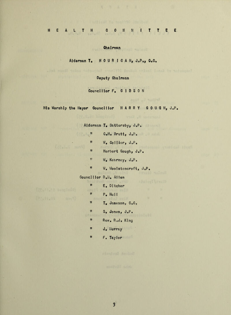 HEALTH COMMITTEE Chairman Alderman T» H 0 l) R I G A N, J.P,, 0,0, Deputy Chairman Councillor F. G I 0 S 0 N His Worship the Mayor Councillor HARRY GOUGH, J.P. Alderman T. Battersby, J.P. C.H. Bratt, J.P. » W. Collier, J.P. Herbert Gough, J.P. W« Kearney, J.P. n W, Woolstoncroft, J.P. CounclI lor D.M. Allen E, Ditcher P. Hull 11 T, Jameson, C.C. S, Jones, J.P. Rev. R.J, King J. Murray F. Taylor