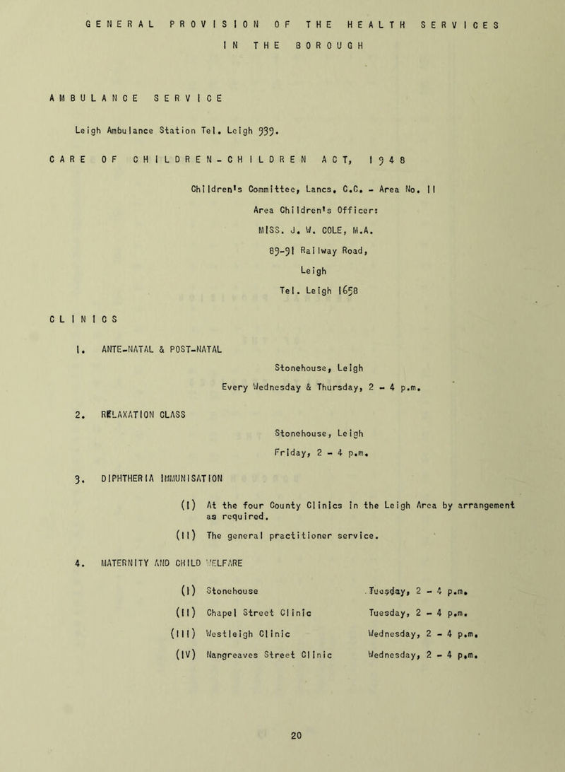 GENERAL PROVISION OF THE HEALTH SERVICES IN THE BOROUGH AMBULANCE SERVICE Leigh Ambulance Station Tel. Leigh 539* CARE OF CHILDREN-CHILDREN ACT, 1548 Children’s Committee, Lancs. C.C. - Area No. II Area Children’s Officer: MISS. J. W. COLE, M.A 85-5I ^ai'way Road, Le i gh Tel. Leigh |£>58 CLINICS ANTE-NATAL & POST-NATAL Storehouse, Leigh Every Wednesday & Thursday, 2-4 p.m 2. RELAXATION CLASS Stonehouse, Leigh Friday, 2-4 p.m 3. DIPHTHERIA IMMUNISATION (l) At the four County Clinics in the Leigh Area by arrangement as required. (ll) The general practitioner service. 4. MATERNITY AND CHILD '.'ELFARE (!) Stonehouse (ll) Chapel Street Cl inic (ill) Westleigh Clinic (IV) Nangreaves Street Clinic Tuesday, 2-4 p.m. Tuesday, 2-4 p.m