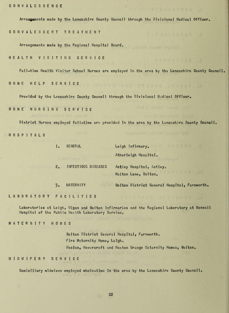 CONVALESCENCE Arrangements made by the Lancashire County Council through the Divisional Medical Officer. CONVALESCENT TREATMENT Arrangements made by the Regional Hospital Board. HEALTH VISITING SERVICE Full-time Health Visitor School Nurses are employed in the area by the Lancashire County Council. HOME HELP SERVICE Provided by the Lancashire County Council through the Divisional Medical Officer. HOME NURSING SERVICE District Nurses employed full-time are provided in the area by the Lancashire County Council. HOSPITALS 1. GENERAL Leigh Infirmary. Atherleigh Hospital. 2. INFECTIOUS DISEASES Astley Hospital, Astley. Hu 1 ton Lane, Bolton. 3. MATERNITY Bolton District General Hospital, Farnworth. LABORATORY FACILITIES Laboratories at Leigh, Wigan and Bolton Infirmaries and the Regional Laboratory at Monsall Hospital of the Public Health Laboratory Service. MATERNITY HOMES Bolton District General Hospital, Farnworth. Firs Maternity Home, Leigh. Haslam, Havercroft and Heaton Grange Maternity Homes, Bolton. MIDWIFERY SERVICE Domiciliary midwives employed whole-time in the area by the Lancashire County Council.