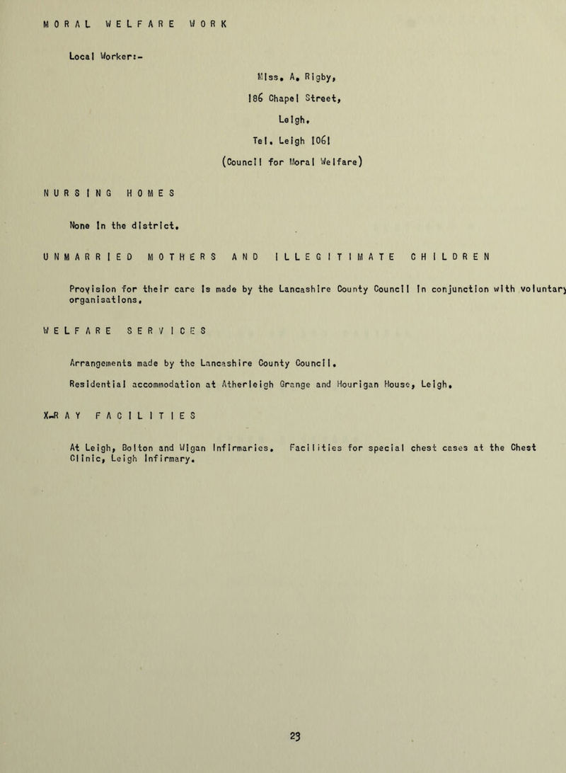 MORAL WELFARE WORK Local Workert- Mtss. A, Rigby, 186 Chapel Street, Leigh, Tel. Leigh 1061 (Council for Moral Welfare) NURSING HOMES None In the district. UNMARRIED MOTHERS AND ILLEGITIMATE CHILDREN Provision for their care Is made by the Lancashire County Council In conjunction with voluntary organisations, WELFARE SERVICES Arrangements made by the Lancashire County Council. Residential accommodation at Atherleigh Grange and Hourigan House, Leigh, X-RAY FACILITIES At Leigh, Bolton and Wigan Infirmaries. Facilities for special chest cases at the Chest Clinic, Leigh Infirmary.