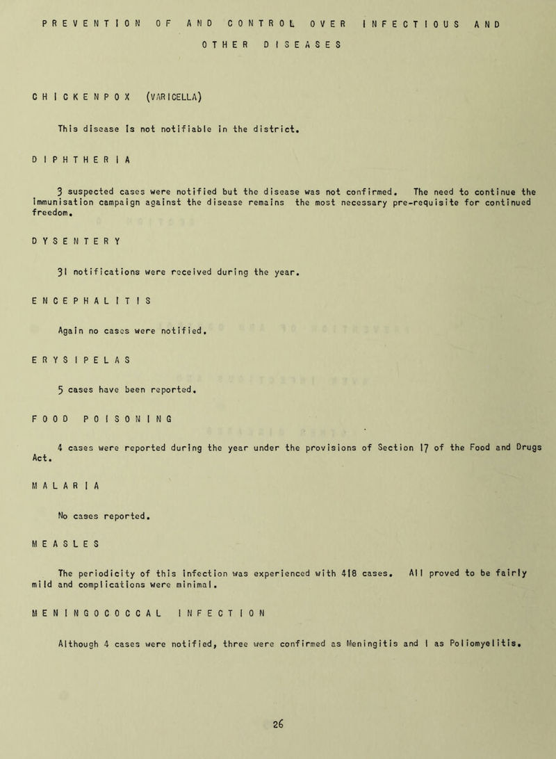 PREVENTION OF AMD CONTROL OVER INFECTIOUS AND OTHER DISEASES CHICKENPOX (VARICELLA) This disease Is not notifiable in the district. D IPHTHER IA 3 suspected cases were notified but the disease was not confirmed. The need to continue the Immunisation campaign against the disease remains the most necessary pre-requisite for continued freedom. DYSENTERY 31 notifications were received during the year. ENCEPHALITIS Again no cases were notified. ERYSIPELAS 5 cases have been reported. FOOD POISONING 4 cases were reported during the year under the provisions of Section 17 of the Food and Drugs Act. MALAR I A No cases reported. MEASLES The periodicity of this infection was experienced with 418 cases. All proved to be fairly mild and complications were minimal. MENINGOCOCCAL INFECTION Although 4 cases were notified, three were confirmed as Meningitis and I as Poliomyelitis,