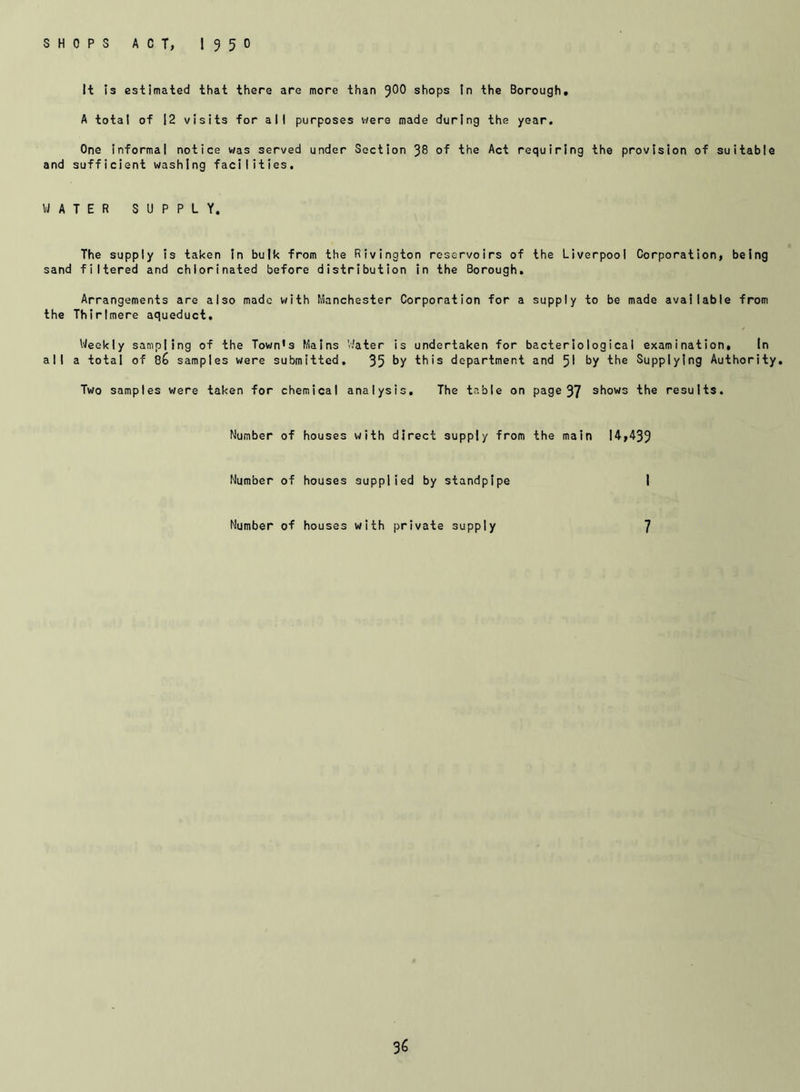 SHOPS ACT, I95O It is estimated that there are more than 9^0 shops In the Borough, A total of 12 visits for all purposes were made during the year. One informal notice was served under Section 38 of the Act requiring the provision of suitable and sufficient washing facilities. WATER SUPPLY. The supply is taken In bulk from the Rivington reservoirs of the Liverpool Corporation, being sand filtered and chlorinated before distribution in the Borough. Arrangements are also made with Manchester Corporation for a supply to be made available from the Thirlmere aqueduct. Weekly sampling of the Town's Mains Water is undertaken for bacteriological examination, In all a total of samples were submitted, 35 by this department and 51 by the Supplying Authority. Two samples were taken for chemical analysis. The table on page 37 shows the results. Number of houses with direct supply from the main 14,439 Number of houses supplied by standpipe 1 Number of houses with private supply 7 %