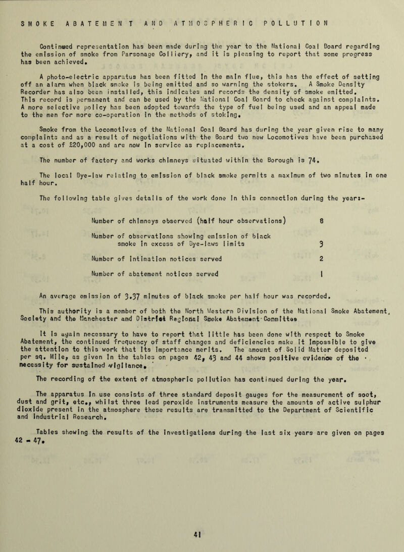 SMOKE ABATEMENT AND ATMOSPHERIC POLLUTION Continued representation has been made during the year to the National Coal Board regarding the emission of smoke from Parsonage Colliery, and it is pleasing to report that some progress has been achieved. A photo-electric apparatus has been fitted In the main flue, this has the effect of setting off an alarm when black smoke is being emitted and so warning the stokers. A Smoke Density Recorder has also been installed, this indicates and records the density of smoke emitted. This record is permanent and can be used by the National Coal Board to check against complaints. A more selective policy has been adopted towards the type of fuel being used and an appeal made to the men for more co-operation in the methods of stoking. Smoke from the Locomotives of the National Coal Board has during the year given rise to many complaints and as a result of negotiations with the Board two new Locomotives have been purchased at a cost of £20,000 and are now In service as replacements. The number of factory and works chimneys situated within the Borough is 74. The local Bye-law relating to emission of black smoke permits a maximum of two minutes in one half hour. The following table gives details of the work done In this connection during the year:- Number of chimneys observed (half hour observations) 8 Number of observations showing emission of black smoke in excess of Bye-laws limits 3 Number of Intimation notices served 2 Number of abatement notices served l An average emission of 3*37 minutes of black smoke per half hour was recorded. This authority is a member of both the North Western Division of the National Smoke Abatement. Society and the Manchester and Distrfoi Regional Sijoke Abatement-Committee It Is ugain necessary to have to report that little has been done with respect to Smoke Abatement, the continued frequency of staff changes and deficiencies make it Impossible to give the attention to this work that Its importance merits. The amount of Solid Matter deposited per sq. Mile, as given In the tables on pages 42, 43 and 44 shows positive evidehoe of the • necessity for sustained -vigilance. The recording of the extent of atmospheric pollution has continued during the year. The apparatus In use consists of three standard deposit gauges for the measurement of soot, dust and grit, etc,, whilst three lead peroxide instruments measure the amounts of active sulphur dioxide present in the atmosphere these results are transmitted to the Department of Scientific and Industrial Research. Tables showing the results of the investigations during the last six years are given on pages 42 - 47,