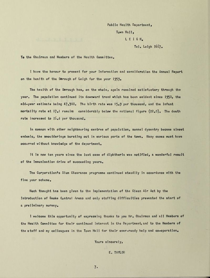 Public Health Department, Town Hall, LEIGH. Tel. Leigh 1667. To the Chairman and Members of the Health Committee. 1 have the honour to present for your information and consideration the Annual Report on the health of the Borough of Leigh for the year 195% The health of the Borough has, on the whole, again remained satisfactory through the year. The population continued its downward trend which has been evident since 195% the mid-year estimate being 47,30% The birth rate was l%9 Per thousand, and the Infant mortality rate at 17 * I romains considerably below the national figure (22.0), The death rate increased to l£>.4 per thousand. In common with other neighbouring centres of population, sonnei dysentry became almost endemic, the smoulderings bursting out in various parts of the town. Many cases must have occurred without knowledge of the department. It I3 now ten years since the last case of diphtheria was notified, a wonderful result of the immunisation drive of succeeding years. The Corporation’s Slum Clearance programme continued steadily in accordance with the five year scheme. Much thought ha3 been given to the implementation of the Clean Air Act by the Introduction of Smoke Control Areas and only staffing difficulties prevented the start of a preliminary survey. I welcome thi3 opportunity of expressing thanks to you Mr. Chairman and all Members of the Health Committee for their continued interest in the Department, and to the Members of the staff and my colleagues in the Town Hall for their ever-ready help and co-operation. Yours sincerely, E. TAYLOR