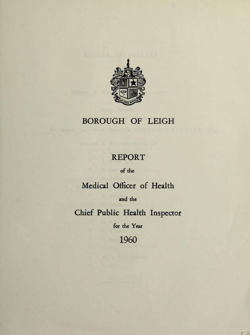 BOROUGH OF LEIGH REPORT of the Medical Officer of Health and the Chief Public Health Inspector for the Year 1960 I