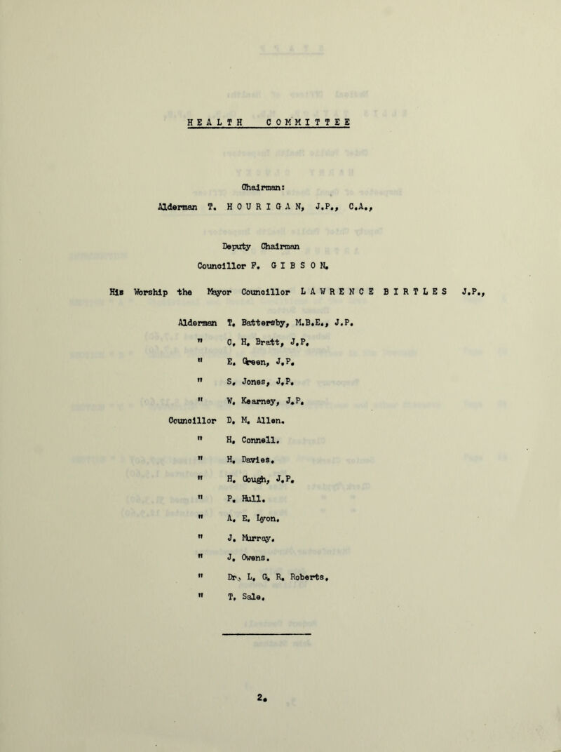 HEALTH COMMITTEE Chairman: Alderman T. H 0 U R I G A N, J.P., C.A., Deputy Chairman Councillor F. GIBSON. HIb Worship the Jfeyor Councillor LAWRENCE BIRTLES J.P., Alderman T« Battersby, M.B.E., J.P. tl C. H, Bratt, J.P, VI E, Cceen, J.P. vv S, Jones, J.P, ir W, Kearney, J.P, Councillor D, M, Allen. 11 H, Connell. If H, Davies. IT H. Oou^i, J.P, II P. Hull. 11 A, E, Lyon. If J, Murray. If J, Owens. If Dr> L, Gw R, Roberts, ff T. Sale,