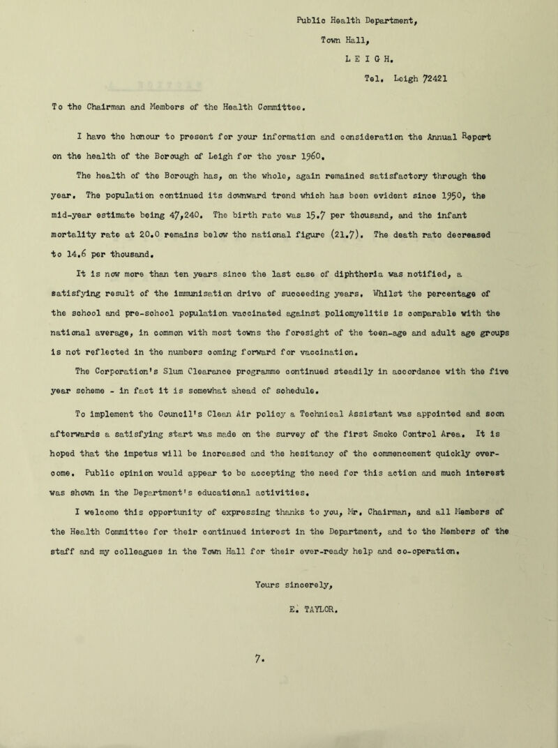 Public Health Department, Town Hall, LEIGH. Tel. Leigh 72421 To the Chairman and Members of the Health Committee. I have the honour to present for your information and consideration the Annual Report on the health of the Borough of Leigh for the year i960. The health of the Borough has, on the whole, again remained satisfactory through the year. The population continued its downward trend whioh has been evident since 195 the mid-year estimate being 47,240. The birth rate was 15.7 P®r thousand, and the infant mortality rate at 20.0 remains below the national figure (21.7). The death rato decreased to 14.6 per thousand. It Is now more than ten years sinoe the last case of diphtheria was notified, a satisfying result of the immunisation drive of suooeeding years. Whilst the percentage of the school and pre-sohool population vaccinated against poliomyelitis Is comparable with the national average, in common with most towns the foresight of the teen-age and adult age groups is not reflected in the numbers ooming forward for vaccination. The Corporation’s Slum Clearance programme continued steadily in accordance with the five year soheme - in fact it is somewhat ahead of sohedule. To implement the Council's Clean Air policy a Technical Assistant was appointed and soon afterwards a satisfying start was made on the survey of the first Smoko Control Area. It is hoped that the impetus will be increased and the hesitancy of the commencement quickly over- oome. Public opinion would appear to be accepting the need for this action and much interest was shown in the Department's educational activities, I welcome this opportunity of expressing thanks to you, Mr, Chairman, and all Members of the Health Committee for their continued interest in the Department, and to the Members of the staff and my colleagues in the Town Hall for their ever-ready help and co-operation. Yours sincerely, E. TAYLOR.