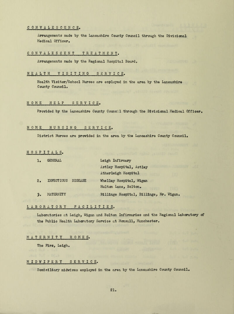 CONVALESCENCE Arrangements made by the Lancashire County Council through the Divisional Medical Officer, CONVALESCENT TREATMENT. Arrangements made by the Regional Hospital Board, HEALTH VISITING SERVICE. Health Visitor/Sohool Nurses are employed in the area by the Lancashire County Council. HOME HELP SERVICE. Provided by the Lancashire County Council through the Divisional Medioal Offioer. HOME NURSING SERVICE. District Nurses are provided in the area by the Lancashire County Council. HOSPITALS. 1. GENERAL Leigh Infirmary Astley Hospital, Astley Atherleigh Hospital 2. INFECTIOUS DISEASE Whelley Hospital, Wigan Hulton Lane, Bolton. 3. MATERNITY Billinge Hospital, Billinge, Nr. Wigan. LABORATORY FACILITIES. Laboratories at Leigh, Wigan and Bolton Infirmaries and the Regional Laboratory of the Publio Health Laboratory Service at Monsall, Manchester, MATERNITY HOMES. The Firs, Leigh. MIDWIFERY SERVICE. Domiciliary midwives employed in the area by the Lancashire County Counoil.