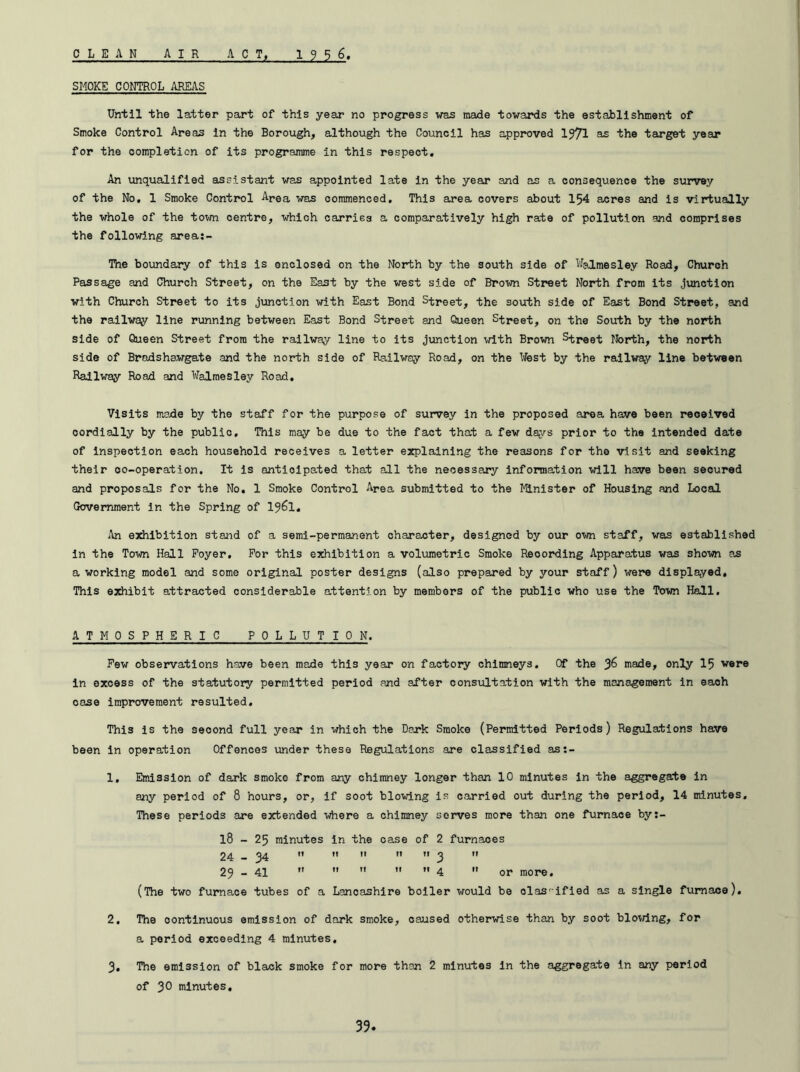 CLEAN AIR ACT, 1956 SMOKE CONTROL AREAS Until the latter part of this year no progress was made towards the establishment of Smoke Control Areas in the Borough, although the Council has approved 1971 as the target year for the completion of its programme in this respect. An unqualified assistant was appointed late in the year and as a consequence the survey of the No, 1 Smoke Control Area was commenced. This area covers about 154 acres and is virtually the whole of the town centre, which carries a comparatively high rate of pollution and comprises the following area:- The boundary of this is enclosed on the North by the south side of Walmesley Hoad, Church Passage and Church Street, on the East by the west side of Brown Street North from its junction with Church Street to its junction with East Bond Street, the south side of East Bond Street, and the railway line running between East Bond Street and Queen Street, on the South by the north side of Queen Street from the railway line to its junction with Brown Street North, the north side of Bradshawgate and the north side of Railway Road, on the Nest by the railway line between Railway Road and Walmesley Road. Visits made by the staff for the purpose of survey in the proposed area have been received cordially by the publio. This may be due to the fact that a few days prior to the intended date of inspection each household receives a letter explaining the reasons for the visit and seeking their co-operation. It is anticipated that all the necessary information will have been secured and proposals for the No. 1 Smoke Control Area submitted to the Minister of Housing and Local Government in the Spring of 1961. An exhibition stand of a semi-permanent character, designed by our own staff, was established in the Town Hall Foyer. For this exhibition a volumetric Smoke Recording Apparatus was shown ?£ a working model and some original poster designs (also prepared by your staff) were displayed. This exhibit attracted considerable attention by members of the public who use the Town Hall. ATMOSPHERIC POLLUTION. Few observations have been made this year on factory chimneys. Of the made, only 15 were in excess of the statutory permitted period and after consultation with the management in eaoh case improvement resulted. This is the second full year in which the Dark Smoke (Permitted Periods) Regulations have been in operation Offences under these Regulations are classified ast- 1. Emission of dark smoke from any chimney longer than 10 minutes in the aggregate in any period of 8 hours, or, if soot blowing is carried out during the period, 14 minutes. These periods are extended where a chimney serves more than one furnace by:- 18 - 25 minutes in the case of 2 furnaces 24 - 34    M ” 3  29 - 41      4  or more. (The two furnace tubes of a Lancashire boiler would be olas-ified as a single furnace). 2. The continuous emission of dark smoke, caused otherwise than by soot bloving, for a poriod exceeding 4 minutes. 3. The emission of black smoke for more than 2 minutes in the aggregate in any period of 30 minutes.