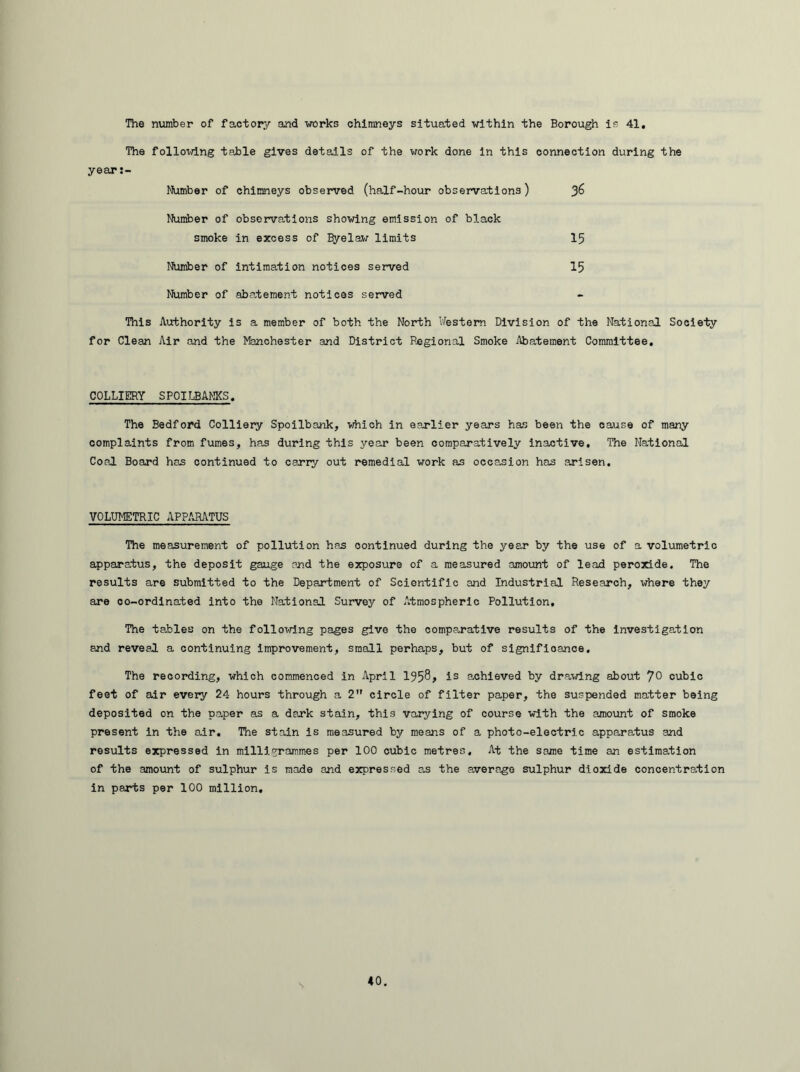 The number of factory and works chimneys situated within the Borough is 41, The following table gives details of the work done in this connection during the year:- Number of chimneys observed (half-hour observations) Number of observations showing emission of black smoke in excess of Efyelaw limits 15 Number of intimation notices served 15 Number of abatement notices served This Authority is a member of both the North Western Division of the National Society for Clean Air and the Manchester and District Regional Smoke Abatement Committee. COLLIERY SPOILBANKS. The Bedford Colliery Spoilbank, which in earlier years has been the cause of many complaints from fumes, has during this year been comparatively inactive. The National Coal Board has continued to carry out remedial work as occasion has arisen. VOLUMETRIC APPARATUS The measurement of pollution has continued during the year by the use of a volumetric apparatus, the deposit gauge end the exposure of a measured amount of lead peroxide. The results are submitted to the Department of Scientific and Industrial Research, where they are oo-ordinated into the National Survey of Atmospheric Pollution, The tables on the following pages give the comparative results of the investigation and reveal a continuing improvement, small perhaps, but of significance. The recording, which commenced in April 195^> is achieved by drawing about 7° cubic feet of air every 24 hours through a 2 circle of filter paper, the suspended matter being deposited on the paper as a dark stain, this varying of course with the amount of smoke present in the air. The stain is measured by means of a photo-electric apparatus and results expressed in milligrammes per 100 cubic metres. At the same time an estimation of the amount of sulphur is made and expressed as the average sulphur dioxide concentration in parts per 100 million.