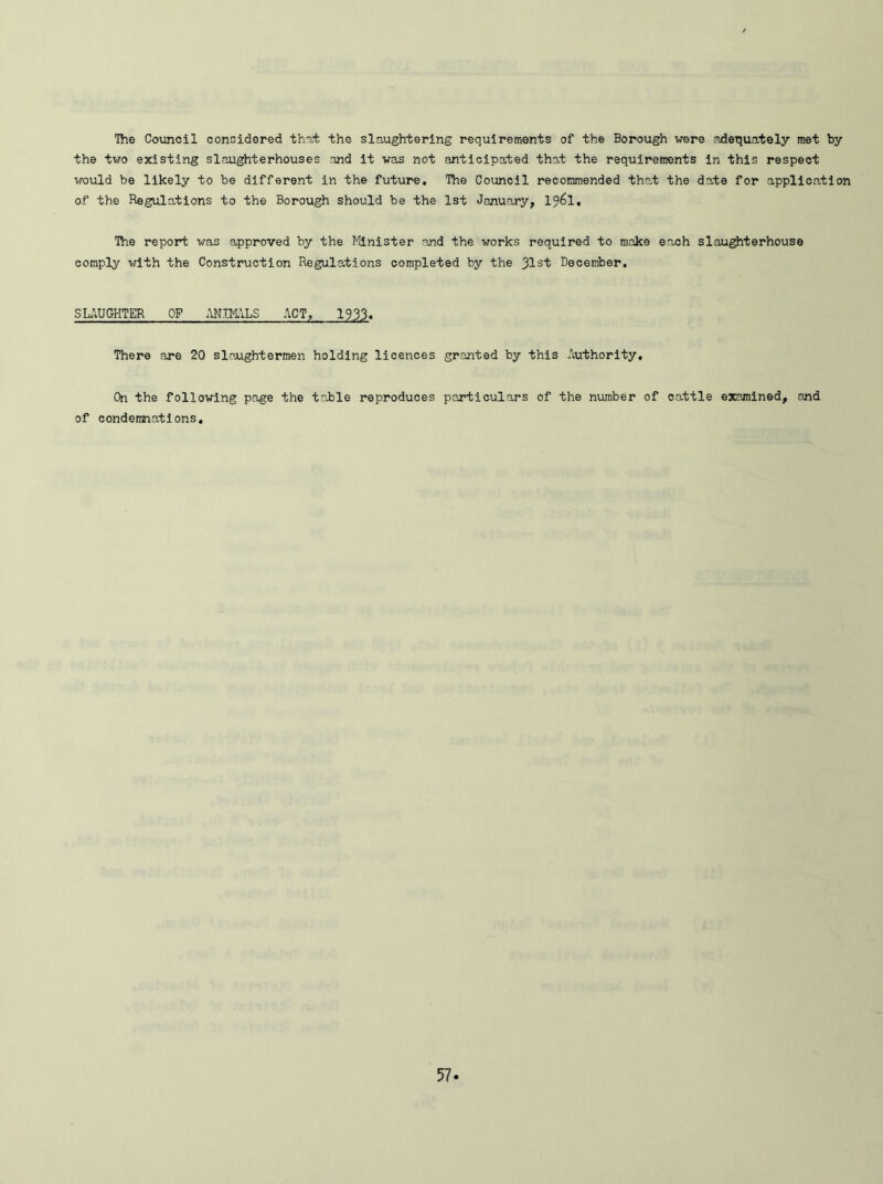 The Council considered that the slaughtering requirements of the Borough were adequately met by the two existing slaughterhouses and it was not anticipated that the requirements in this respect would be likely to be different in the future. The Council recommended that the date for application of the Regulations to the Borough should be the 1st January, l?6l. The report was approved by the Minister and the works required to make each slaughterhouse comply with the Construction Regulations completed by the 31st December. SLAUGHTER OP ANIMALS ACT, 1933. There are 20 slaughtermen holding licences granted by this Authority. On the following page the table reproduces particulars of the number of cattle examined, and of condemnations.