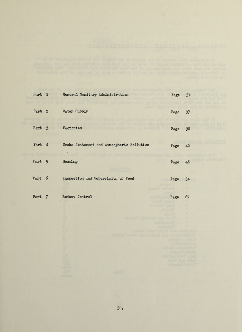 Part 1 General Sanitary Administration Page 31 Part 2 Water Supply Page 37 Part 3 Factories Page 38 Part 4 Smoke Abatement and Atmospheric Pollution Page 40 Part 5 Housing Page 48 Part 6 Inspection and Supervision of Food Page 54 Part 7 Rodent Control Page 67