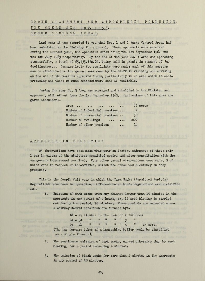 SMOKE ABATEMENT AND ATMOSPHERIC POL L U T I 0 N THE CLEAN AIR ACT, 19 5 6. SMOKE CONTROL AREAS. Last year it was rcportod to you that Nos. 1 and 2 Smoke Control Areas had boon submitted to tho Ministry for approval. These approvals wore received during the curront year, tho operative dates being tho 1st September lj62 and tho 1st July 19^3 respectively. By the end of the year No, 1 Area was operating successfully, a total of £5,935♦I7s»°d» being paid in grants in respeot of 368 dwellinghouses. Comparatively few oomplaints were made; much of this suocess can be attributed to the ground work done by the staff in visiting and advising on the use of the various approved fuels, particularly in an area which is coal- producing and where so much concessionary coal is available. During the year No. 3 Area was surveyed and submitted to the Minister and approved, with effect from the 1st September 1963. Particulars of this area are given hereunders- Aroa .•• ■ ■ • »»• *41 Number of industrial promises Number of oommoroial premises Number of dwellings Number of other premises 82 acres 2 50 1002 18 A T M 0 SPHERIC POLLUTION 25 observations have been made this year on factory ohimnoys; of these only 1 was in excess of the statutory permitted period and after consultation with tho management improvement resulted. Pour other oasual observations were made, 3 °f which were in respect of locomotives, whilst the other was a chimney on shop premises. This is the fourth full year in which the Dark Smoke (Permitted Periods) Regulations have been in operation. Offences under these Regulations are classified as 1. Snission of dark smoko from any chimney longer than 10 minutes In the aggregate in any period of 8 hours, or, if soot blowing is oarried out during tho period, 14 minutes. These periods are extended whore a ohimney serves more than one furnace by:- l8 - 25 minutes in the case of 2 furnaoes 24 — 34 ”  11 11 11 3 11 23-41      4  or more. (Tho two furnace tubes of a Lancashire boiler would be classified as a single furnaoo), 2. The continuous emission of dark smoke, caused otherwise than by soot blowing, for a period exceeding 4 minutes. 3. The amission of black smoko for more than 2 minutes in the aggregate in any period of 3° minutes.