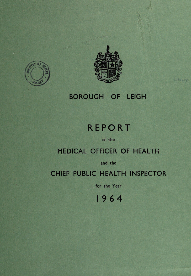 K|S5»li; 4 * pp , :§£ iiia UW:mP' BOROUGH OF LEIGH iP8 REPORT o? the PPP*5^ V W >'<''- *; ■ y< fe-ppp MEDICAL OFFICER OF HEALTH and the CilEF PUBLIC HEALTH INSPECTOR § for the Year ti . PP f vp :ii ■ 19 64