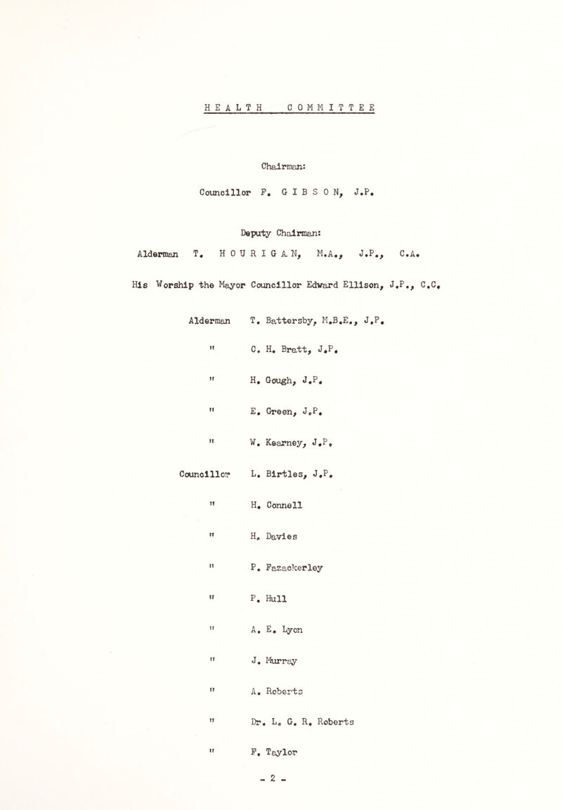 HEALTH COMMITTEE Chairman: Councillor F. GIBSON, J.P. Deputy Chairman: Alderman T, HOURIGA.N, M.A., J.P., C,A. His Worship the Mayor Councillor Edward Ellison, J.P., C.C, Alderman T. Battersby, M.B.E., J.P. it C. H. Bratt, J.P. tr H. Gough, J.P. ti E, Green, J.P, n W, Kearney, J.P, Councillor L, Birtles, J.P, ii H. Connell it H, Davies ii P. Fazackerley ii P. Hull u A. E. Lyon it J. Murray n A. Roberts IT Dr, L, G. R, Roberts It F, Taylor